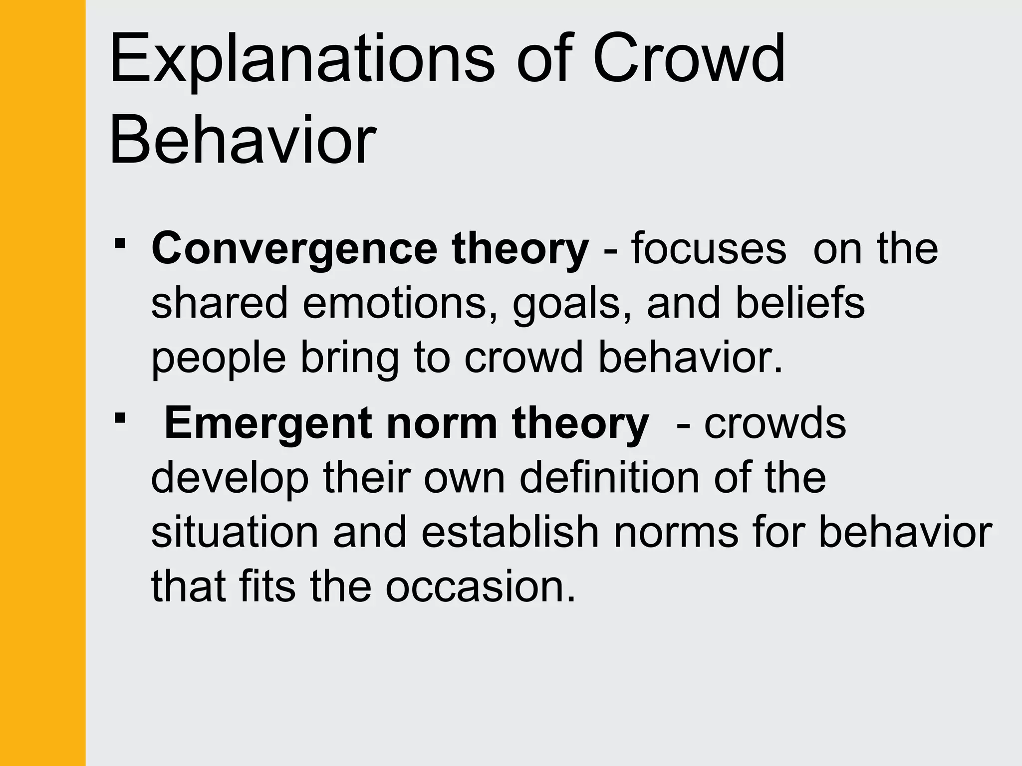 Explanations of Crowd 
Behavior 
 Convergence theory - focuses on the 
shared emotions, goals, and beliefs 
people bring to crowd behavior. 
 Emergent norm theory - crowds 
develop their own definition of the 
situation and establish norms for behavior 
that fits the occasion. 
 