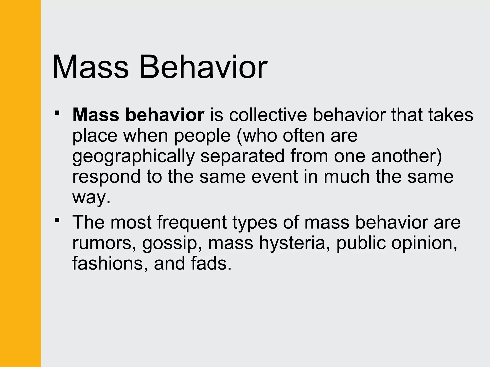 Mass Behavior 
 Mass behavior is collective behavior that takes 
place when people (who often are 
geographically separated from one another) 
respond to the same event in much the same 
way. 
 The most frequent types of mass behavior are 
rumors, gossip, mass hysteria, public opinion, 
fashions, and fads. 
 