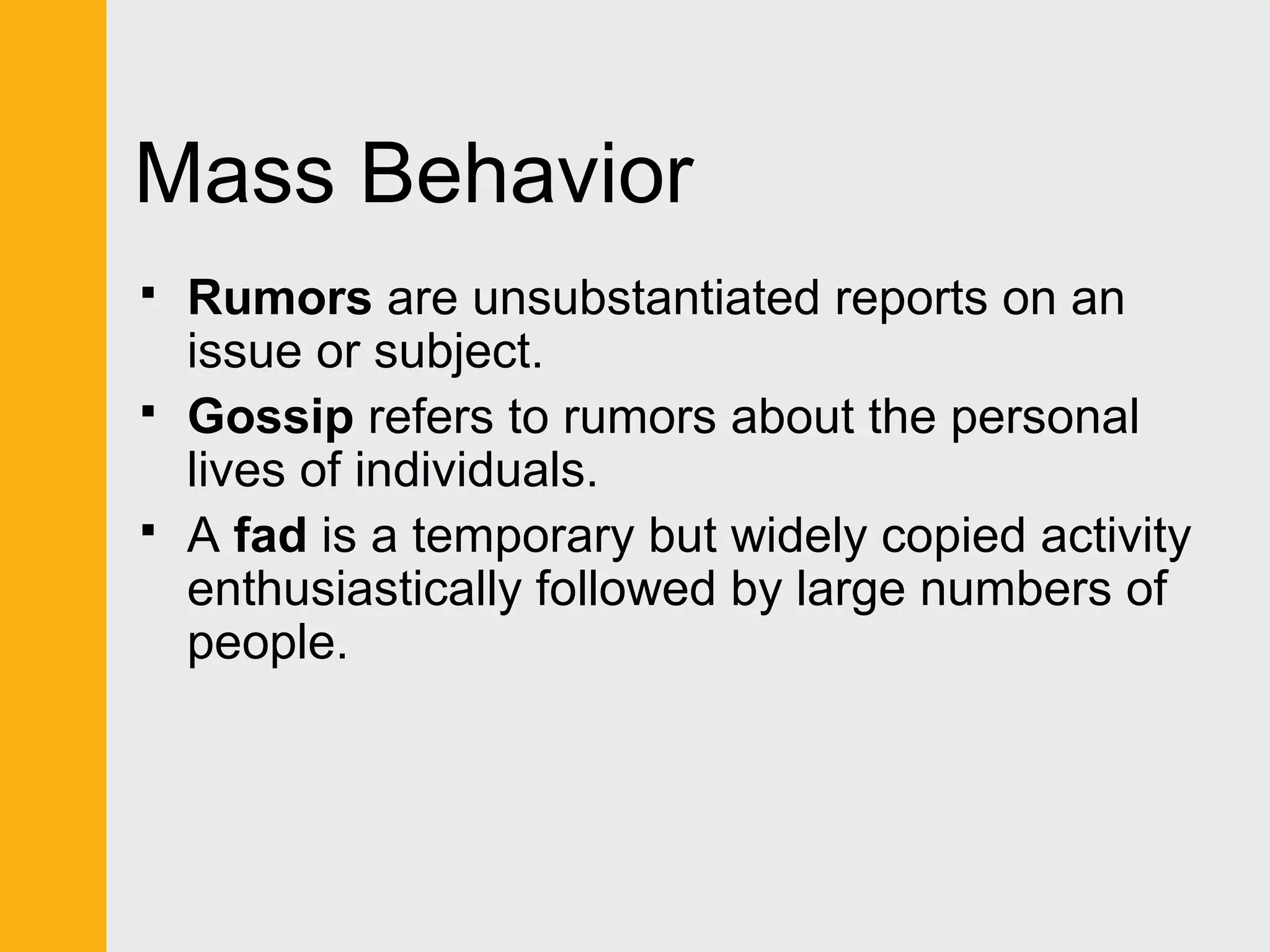Mass Behavior 
 Rumors are unsubstantiated reports on an 
issue or subject. 
 Gossip refers to rumors about the personal 
lives of individuals. 
 A fad is a temporary but widely copied activity 
enthusiastically followed by large numbers of 
people. 
 