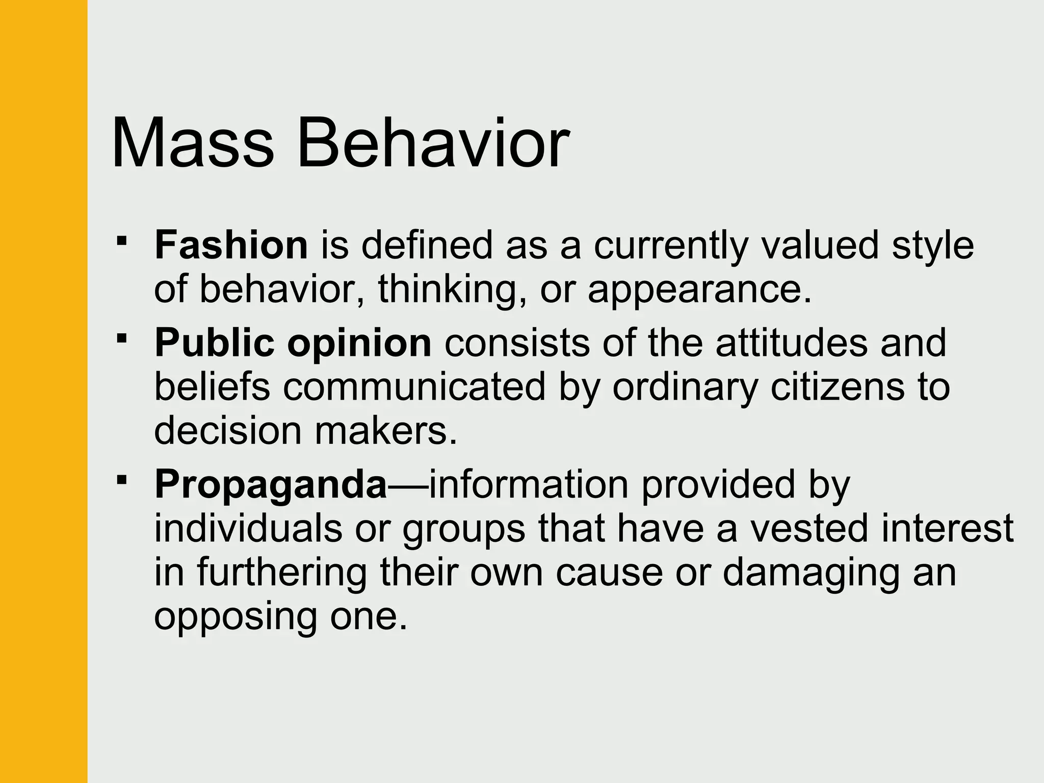 Mass Behavior 
 Fashion is defined as a currently valued style 
of behavior, thinking, or appearance. 
 Public opinion consists of the attitudes and 
beliefs communicated by ordinary citizens to 
decision makers. 
 Propaganda—information provided by 
individuals or groups that have a vested interest 
in furthering their own cause or damaging an 
opposing one. 
 