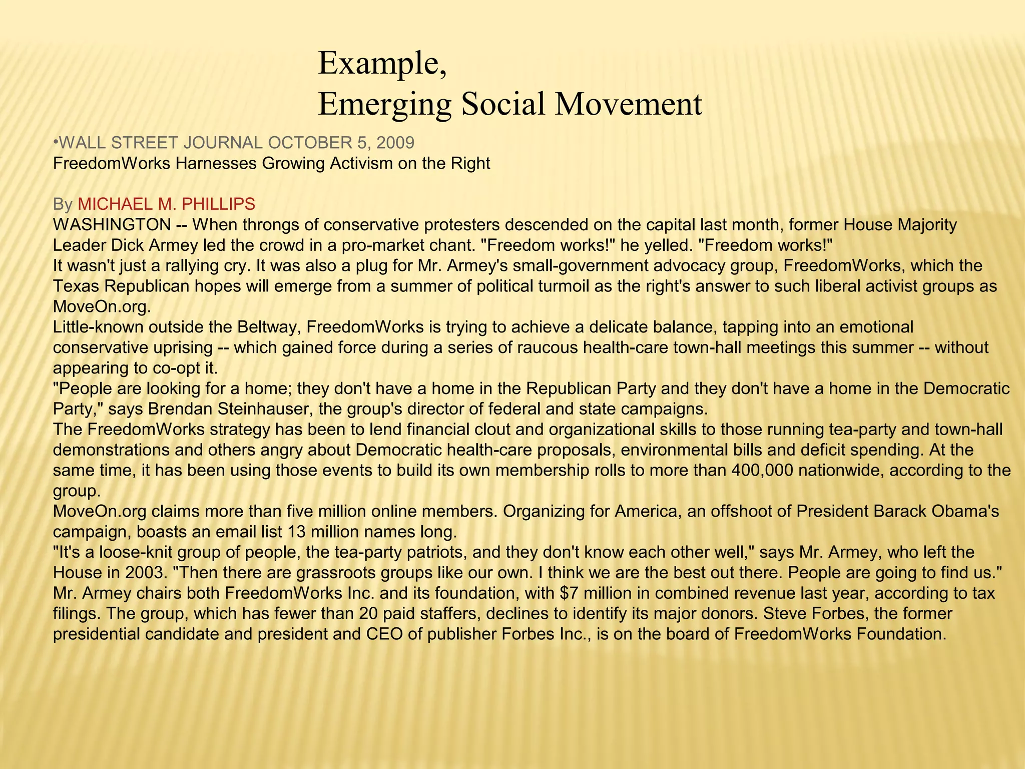 Example, 
Emerging Social Movement 
•WALL STREET JOURNAL OCTOBER 5, 2009 
FreedomWorks Harnesses Growing Activism on the Right 
By MICHAEL M. PHILLIPS 
WASHINGTON -- When throngs of conservative protesters descended on the capital last month, former House Majority 
Leader Dick Armey led the crowd in a pro-market chant. "Freedom works!" he yelled. "Freedom works!" 
It wasn't just a rallying cry. It was also a plug for Mr. Armey's small-government advocacy group, FreedomWorks, which the 
Texas Republican hopes will emerge from a summer of political turmoil as the right's answer to such liberal activist groups as 
MoveOn.org. 
Little-known outside the Beltway, FreedomWorks is trying to achieve a delicate balance, tapping into an emotional 
conservative uprising -- which gained force during a series of raucous health-care town-hall meetings this summer -- without 
appearing to co-opt it. 
"People are looking for a home; they don't have a home in the Republican Party and they don't have a home in the Democratic 
Party," says Brendan Steinhauser, the group's director of federal and state campaigns. 
The FreedomWorks strategy has been to lend financial clout and organizational skills to those running tea-party and town-hall 
demonstrations and others angry about Democratic health-care proposals, environmental bills and deficit spending. At the 
same time, it has been using those events to build its own membership rolls to more than 400,000 nationwide, according to the 
group. 
MoveOn.org claims more than five million online members. Organizing for America, an offshoot of President Barack Obama's 
campaign, boasts an email list 13 million names long. 
"It's a loose-knit group of people, the tea-party patriots, and they don't know each other well," says Mr. Armey, who left the 
House in 2003. "Then there are grassroots groups like our own. I think we are the best out there. People are going to find us." 
Mr. Armey chairs both FreedomWorks Inc. and its foundation, with $7 million in combined revenue last year, according to tax 
filings. The group, which has fewer than 20 paid staffers, declines to identify its major donors. Steve Forbes, the former 
presidential candidate and president and CEO of publisher Forbes Inc., is on the board of FreedomWorks Foundation. 
 
