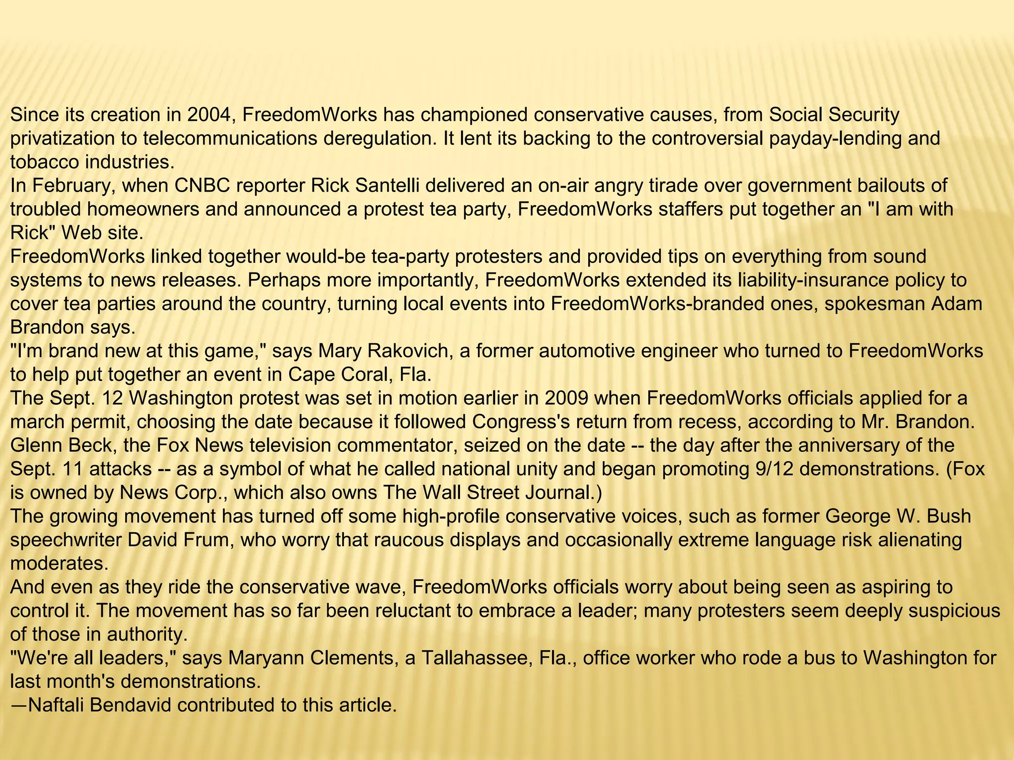 Since its creation in 2004, FreedomWorks has championed conservative causes, from Social Security 
privatization to telecommunications deregulation. It lent its backing to the controversial payday-lending and 
tobacco industries. 
In February, when CNBC reporter Rick Santelli delivered an on-air angry tirade over government bailouts of 
troubled homeowners and announced a protest tea party, FreedomWorks staffers put together an "I am with 
Rick" Web site. 
FreedomWorks linked together would-be tea-party protesters and provided tips on everything from sound 
systems to news releases. Perhaps more importantly, FreedomWorks extended its liability-insurance policy to 
cover tea parties around the country, turning local events into FreedomWorks-branded ones, spokesman Adam 
Brandon says. 
"I'm brand new at this game," says Mary Rakovich, a former automotive engineer who turned to FreedomWorks 
to help put together an event in Cape Coral, Fla. 
The Sept. 12 Washington protest was set in motion earlier in 2009 when FreedomWorks officials applied for a 
march permit, choosing the date because it followed Congress's return from recess, according to Mr. Brandon. 
Glenn Beck, the Fox News television commentator, seized on the date -- the day after the anniversary of the 
Sept. 11 attacks -- as a symbol of what he called national unity and began promoting 9/12 demonstrations. (Fox 
is owned by News Corp., which also owns The Wall Street Journal.) 
The growing movement has turned off some high-profile conservative voices, such as former George W. Bush 
speechwriter David Frum, who worry that raucous displays and occasionally extreme language risk alienating 
moderates. 
And even as they ride the conservative wave, FreedomWorks officials worry about being seen as aspiring to 
control it. The movement has so far been reluctant to embrace a leader; many protesters seem deeply suspicious 
of those in authority. 
"We're all leaders," says Maryann Clements, a Tallahassee, Fla., office worker who rode a bus to Washington for 
last month's demonstrations. 
—Naftali Bendavid contributed to this article. 
 