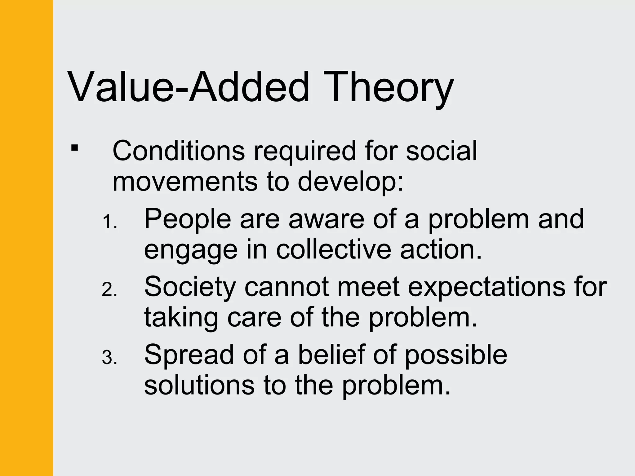 Value-Added Theory 
 Conditions required for social 
movements to develop: 
1. People are aware of a problem and 
engage in collective action. 
2. Society cannot meet expectations for 
taking care of the problem. 
3. Spread of a belief of possible 
solutions to the problem. 
 