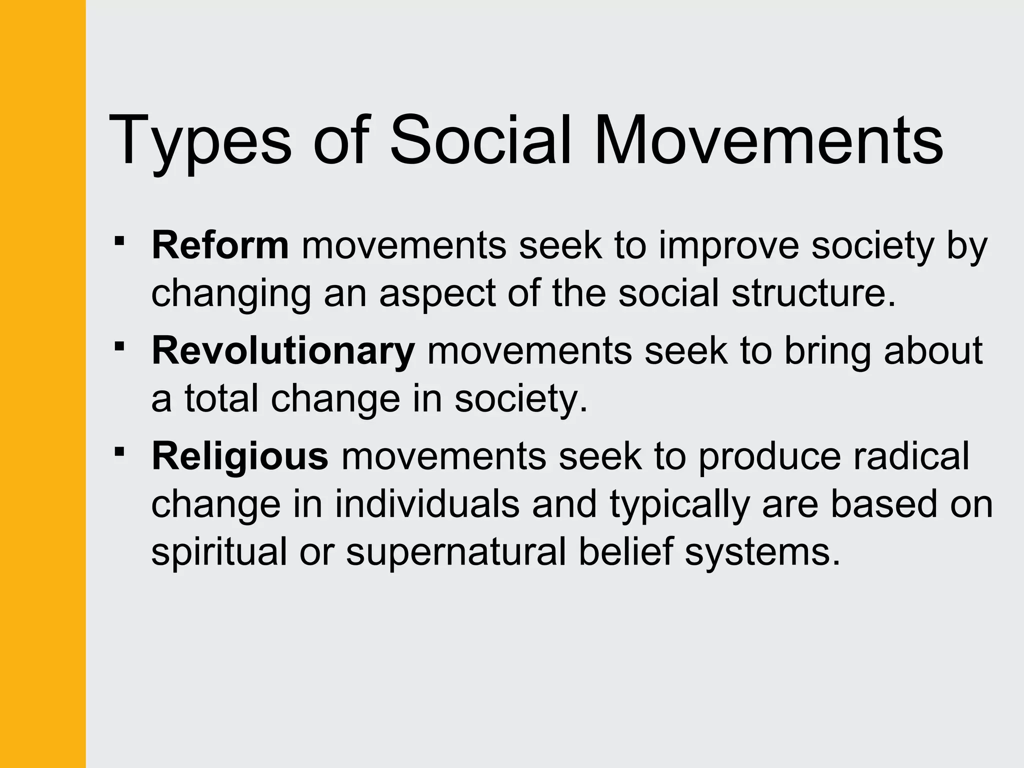 Types of Social Movements 
 Reform movements seek to improve society by 
changing an aspect of the social structure. 
 Revolutionary movements seek to bring about 
a total change in society. 
 Religious movements seek to produce radical 
change in individuals and typically are based on 
spiritual or supernatural belief systems. 
 