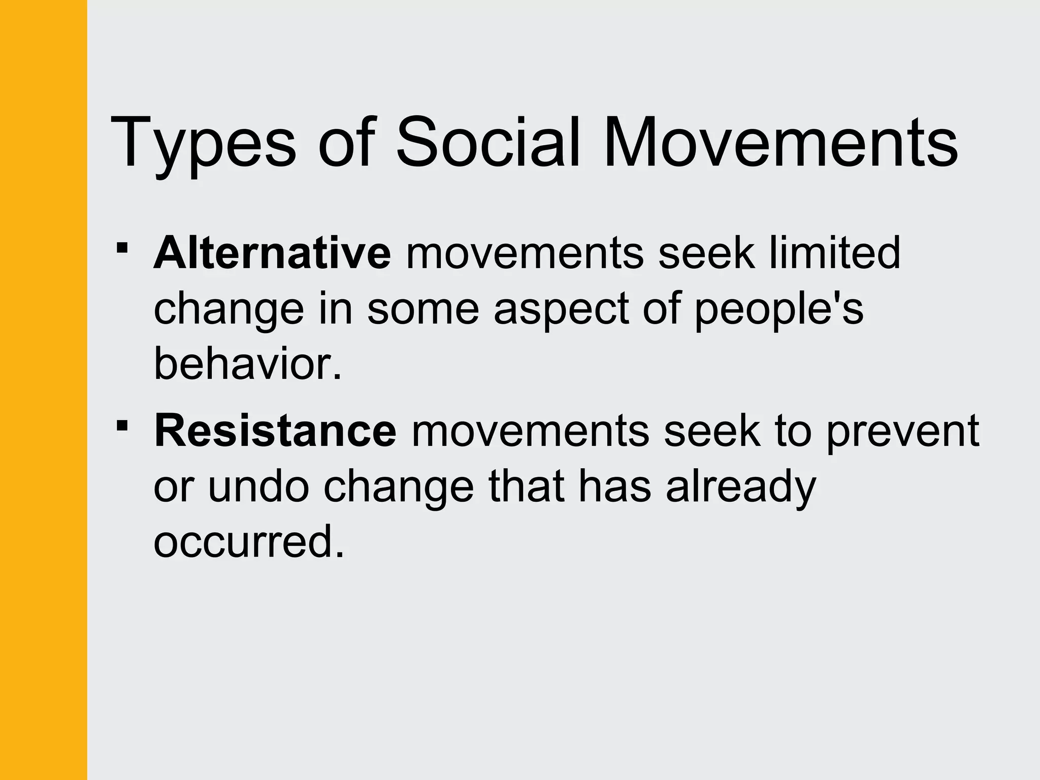 Types of Social Movements 
 Alternative movements seek limited 
change in some aspect of people's 
behavior. 
 Resistance movements seek to prevent 
or undo change that has already 
occurred. 
 