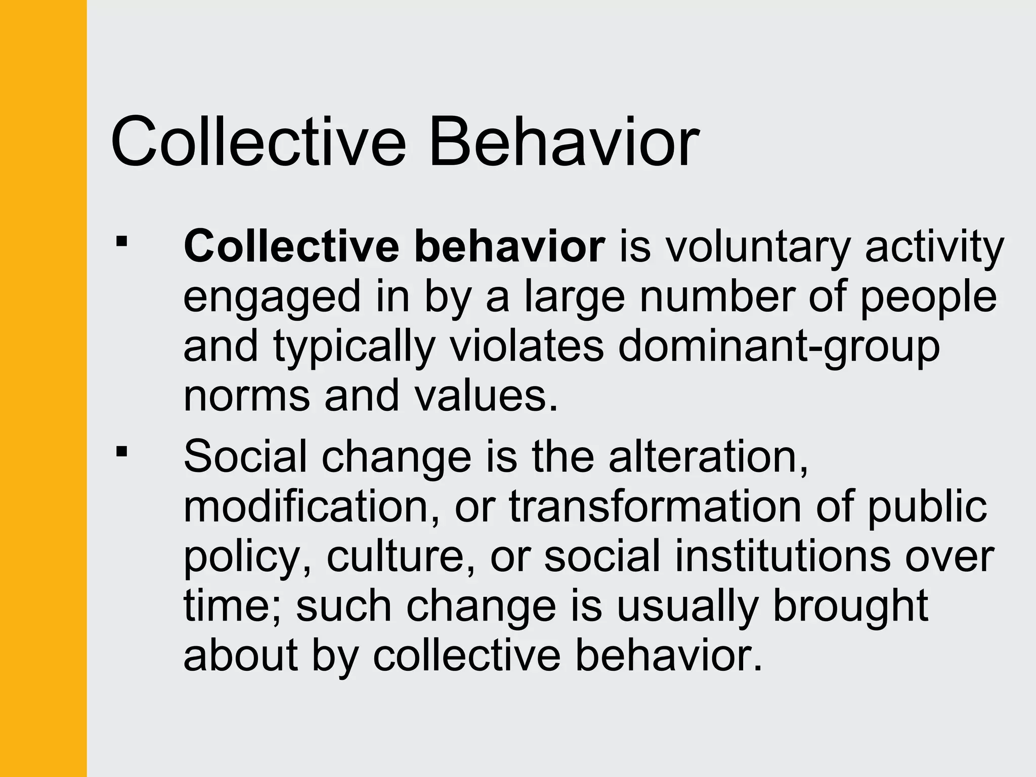 Collective Behavior 
 Collective behavior is voluntary activity 
engaged in by a large number of people 
and typically violates dominant-group 
norms and values. 
 Social change is the alteration, 
modification, or transformation of public 
policy, culture, or social institutions over 
time; such change is usually brought 
about by collective behavior. 
 