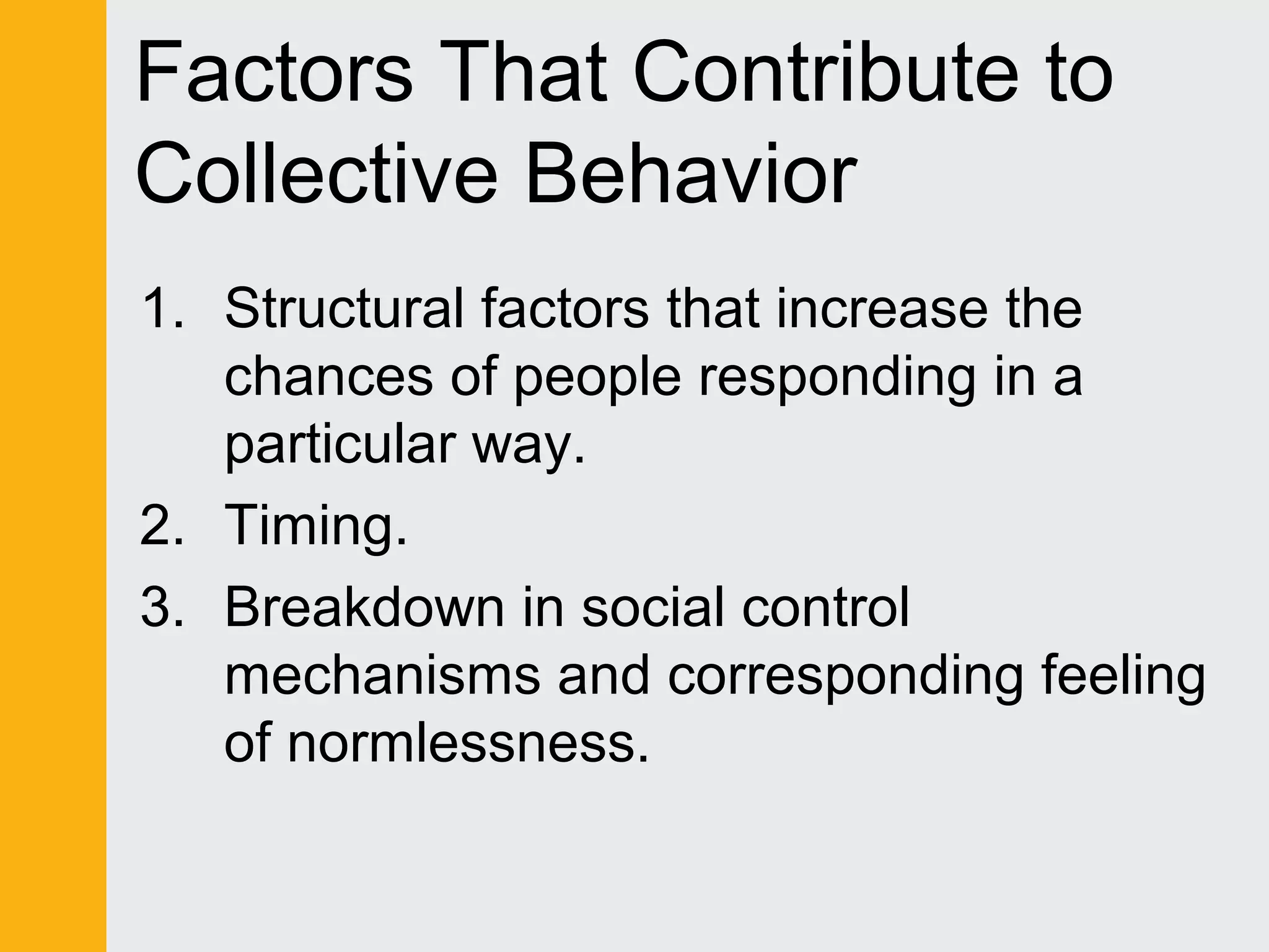 Factors That Contribute to 
Collective Behavior 
1. Structural factors that increase the 
chances of people responding in a 
particular way. 
2. Timing. 
3. Breakdown in social control 
mechanisms and corresponding feeling 
of normlessness. 
 