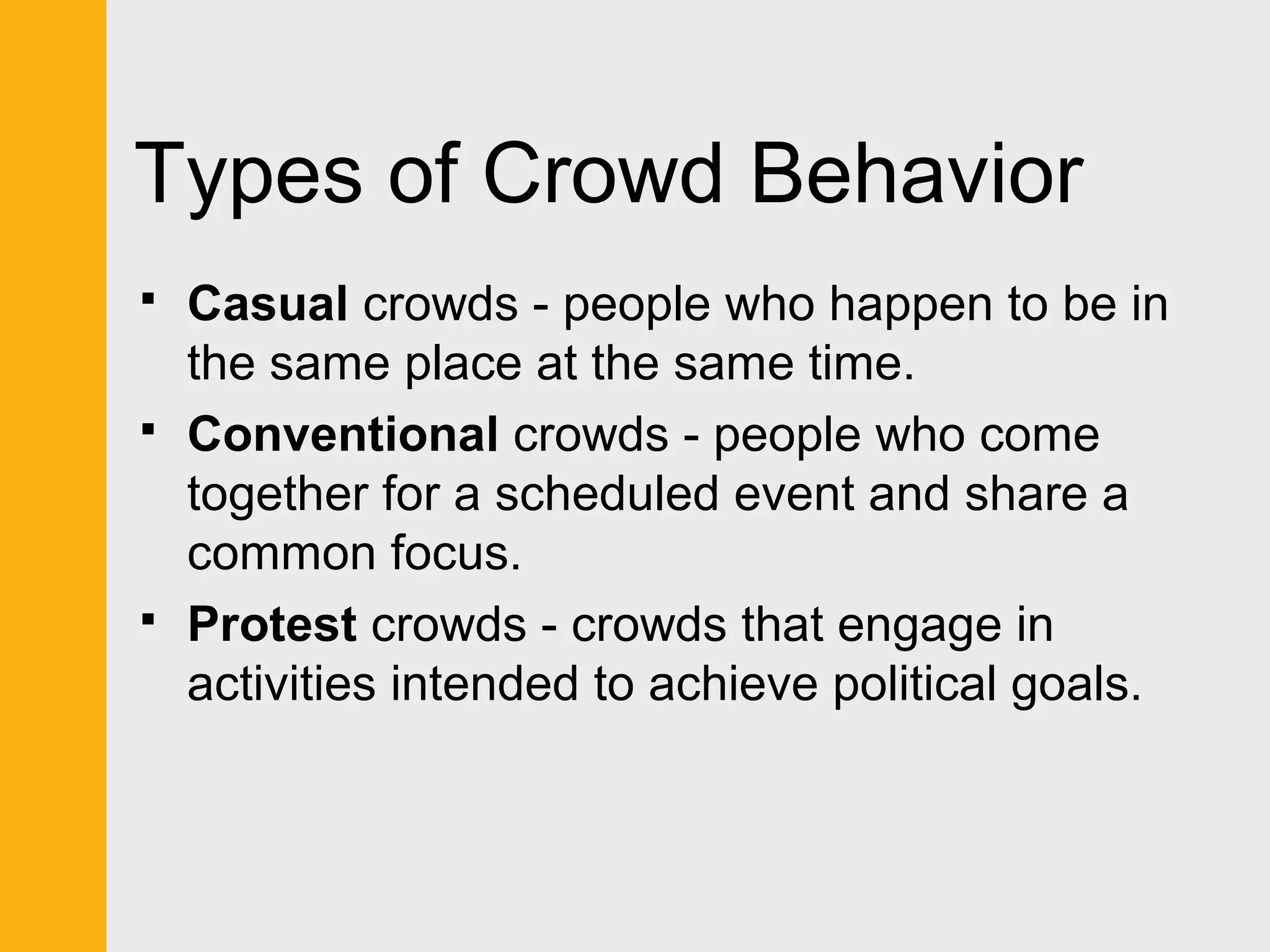 Types of Crowd Behavior 
 Casual crowds - people who happen to be in 
the same place at the same time. 
 Conventional crowds - people who come 
together for a scheduled event and share a 
common focus. 
 Protest crowds - crowds that engage in 
activities intended to achieve political goals. 
 