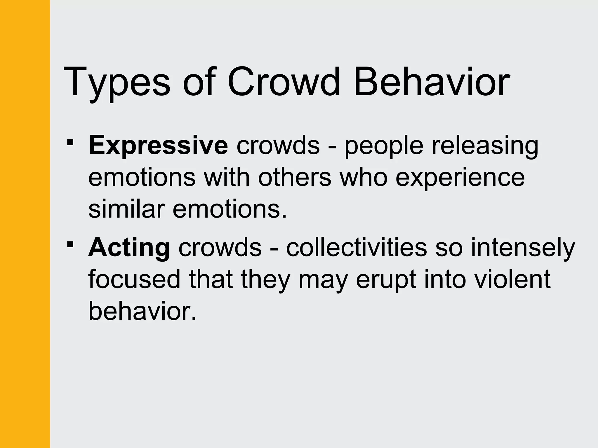 Types of Crowd Behavior 
 Expressive crowds - people releasing 
emotions with others who experience 
similar emotions. 
 Acting crowds - collectivities so intensely 
focused that they may erupt into violent 
behavior. 
 