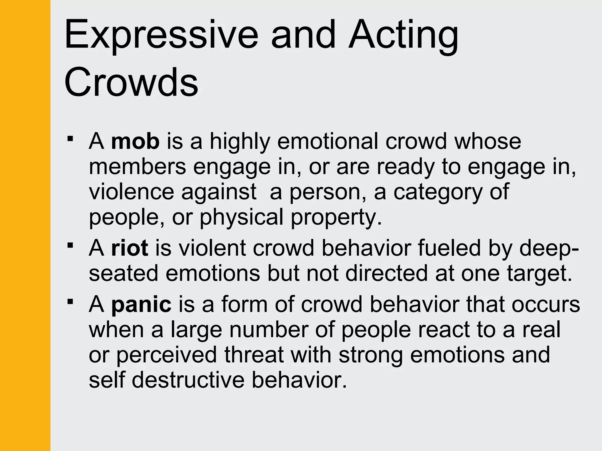 Expressive and Acting 
Crowds 
 A mob is a highly emotional crowd whose 
members engage in, or are ready to engage in, 
violence against a person, a category of 
people, or physical property. 
 A riot is violent crowd behavior fueled by deep-seated 
emotions but not directed at one target. 
 A panic is a form of crowd behavior that occurs 
when a large number of people react to a real 
or perceived threat with strong emotions and 
self destructive behavior. 
 