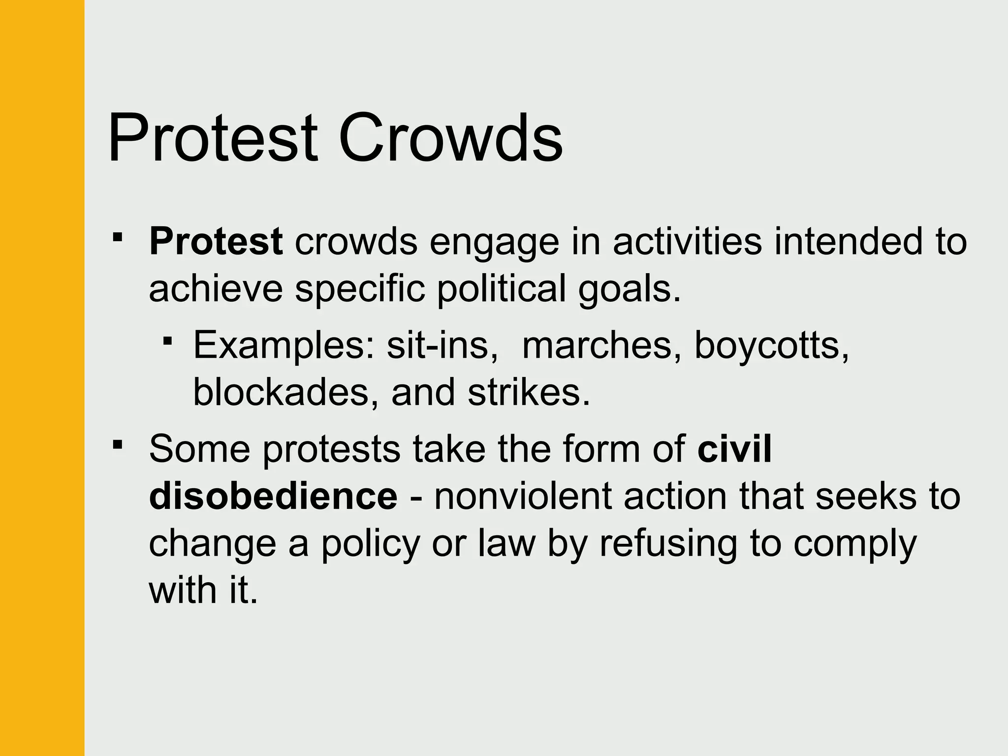 Protest Crowds 
 Protest crowds engage in activities intended to 
achieve specific political goals. 
 Examples: sit-ins, marches, boycotts, 
blockades, and strikes. 
 Some protests take the form of civil 
disobedience - nonviolent action that seeks to 
change a policy or law by refusing to comply 
with it. 
 