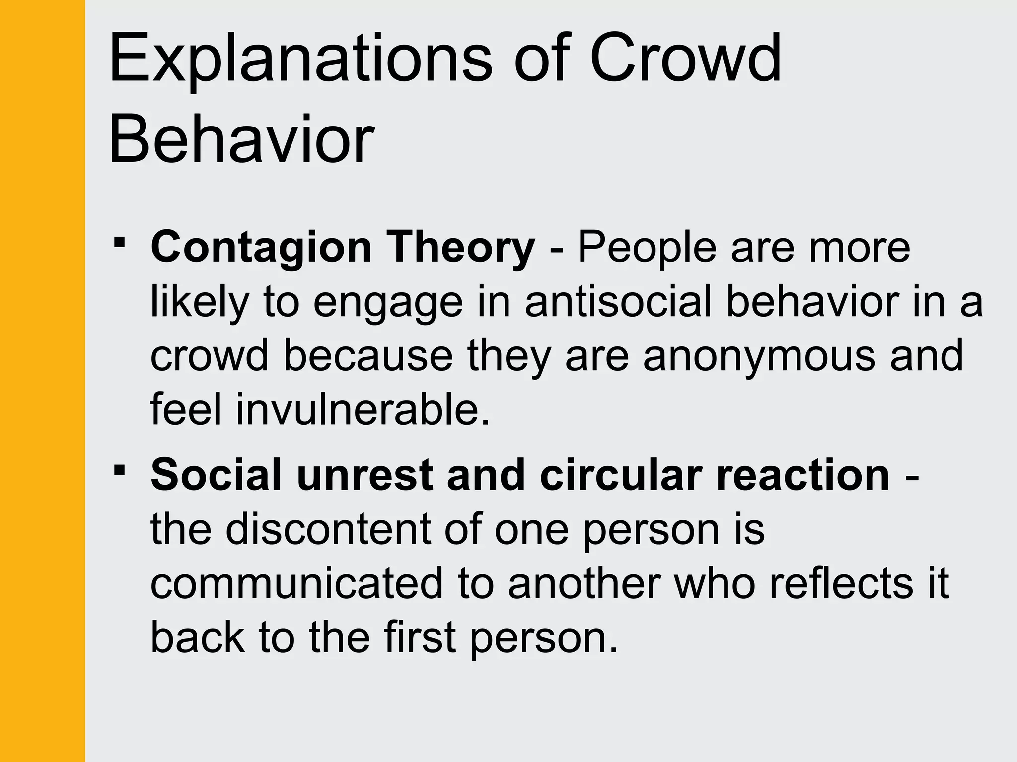 Explanations of Crowd 
Behavior 
 Contagion Theory - People are more 
likely to engage in antisocial behavior in a 
crowd because they are anonymous and 
feel invulnerable. 
 Social unrest and circular reaction - 
the discontent of one person is 
communicated to another who reflects it 
back to the first person. 
 