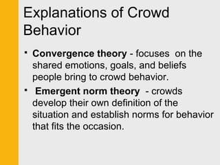 Explanations of Crowd 
Behavior 
 Convergence theory - focuses on the 
shared emotions, goals, and beliefs 
people bring to crowd behavior. 
 Emergent norm theory - crowds 
develop their own definition of the 
situation and establish norms for behavior 
that fits the occasion. 
 