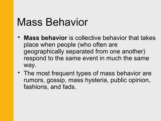 Mass Behavior 
 Mass behavior is collective behavior that takes 
place when people (who often are 
geographically separated from one another) 
respond to the same event in much the same 
way. 
 The most frequent types of mass behavior are 
rumors, gossip, mass hysteria, public opinion, 
fashions, and fads. 
 