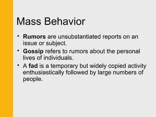 Mass Behavior 
 Rumors are unsubstantiated reports on an 
issue or subject. 
 Gossip refers to rumors about the personal 
lives of individuals. 
 A fad is a temporary but widely copied activity 
enthusiastically followed by large numbers of 
people. 
 
