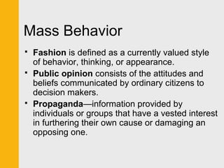 Mass Behavior 
 Fashion is defined as a currently valued style 
of behavior, thinking, or appearance. 
 Public opinion consists of the attitudes and 
beliefs communicated by ordinary citizens to 
decision makers. 
 Propaganda—information provided by 
individuals or groups that have a vested interest 
in furthering their own cause or damaging an 
opposing one. 
 