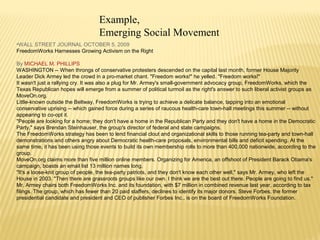 Example, 
Emerging Social Movement 
•WALL STREET JOURNAL OCTOBER 5, 2009 
FreedomWorks Harnesses Growing Activism on the Right 
By MICHAEL M. PHILLIPS 
WASHINGTON -- When throngs of conservative protesters descended on the capital last month, former House Majority 
Leader Dick Armey led the crowd in a pro-market chant. "Freedom works!" he yelled. "Freedom works!" 
It wasn't just a rallying cry. It was also a plug for Mr. Armey's small-government advocacy group, FreedomWorks, which the 
Texas Republican hopes will emerge from a summer of political turmoil as the right's answer to such liberal activist groups as 
MoveOn.org. 
Little-known outside the Beltway, FreedomWorks is trying to achieve a delicate balance, tapping into an emotional 
conservative uprising -- which gained force during a series of raucous health-care town-hall meetings this summer -- without 
appearing to co-opt it. 
"People are looking for a home; they don't have a home in the Republican Party and they don't have a home in the Democratic 
Party," says Brendan Steinhauser, the group's director of federal and state campaigns. 
The FreedomWorks strategy has been to lend financial clout and organizational skills to those running tea-party and town-hall 
demonstrations and others angry about Democratic health-care proposals, environmental bills and deficit spending. At the 
same time, it has been using those events to build its own membership rolls to more than 400,000 nationwide, according to the 
group. 
MoveOn.org claims more than five million online members. Organizing for America, an offshoot of President Barack Obama's 
campaign, boasts an email list 13 million names long. 
"It's a loose-knit group of people, the tea-party patriots, and they don't know each other well," says Mr. Armey, who left the 
House in 2003. "Then there are grassroots groups like our own. I think we are the best out there. People are going to find us." 
Mr. Armey chairs both FreedomWorks Inc. and its foundation, with $7 million in combined revenue last year, according to tax 
filings. The group, which has fewer than 20 paid staffers, declines to identify its major donors. Steve Forbes, the former 
presidential candidate and president and CEO of publisher Forbes Inc., is on the board of FreedomWorks Foundation. 
 