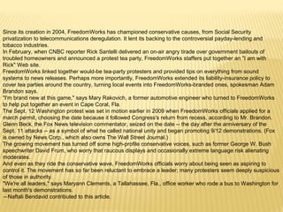 Since its creation in 2004, FreedomWorks has championed conservative causes, from Social Security 
privatization to telecommunications deregulation. It lent its backing to the controversial payday-lending and 
tobacco industries. 
In February, when CNBC reporter Rick Santelli delivered an on-air angry tirade over government bailouts of 
troubled homeowners and announced a protest tea party, FreedomWorks staffers put together an "I am with 
Rick" Web site. 
FreedomWorks linked together would-be tea-party protesters and provided tips on everything from sound 
systems to news releases. Perhaps more importantly, FreedomWorks extended its liability-insurance policy to 
cover tea parties around the country, turning local events into FreedomWorks-branded ones, spokesman Adam 
Brandon says. 
"I'm brand new at this game," says Mary Rakovich, a former automotive engineer who turned to FreedomWorks 
to help put together an event in Cape Coral, Fla. 
The Sept. 12 Washington protest was set in motion earlier in 2009 when FreedomWorks officials applied for a 
march permit, choosing the date because it followed Congress's return from recess, according to Mr. Brandon. 
Glenn Beck, the Fox News television commentator, seized on the date -- the day after the anniversary of the 
Sept. 11 attacks -- as a symbol of what he called national unity and began promoting 9/12 demonstrations. (Fox 
is owned by News Corp., which also owns The Wall Street Journal.) 
The growing movement has turned off some high-profile conservative voices, such as former George W. Bush 
speechwriter David Frum, who worry that raucous displays and occasionally extreme language risk alienating 
moderates. 
And even as they ride the conservative wave, FreedomWorks officials worry about being seen as aspiring to 
control it. The movement has so far been reluctant to embrace a leader; many protesters seem deeply suspicious 
of those in authority. 
"We're all leaders," says Maryann Clements, a Tallahassee, Fla., office worker who rode a bus to Washington for 
last month's demonstrations. 
—Naftali Bendavid contributed to this article. 
 