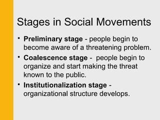 Stages in Social Movements 
 Preliminary stage - people begin to 
become aware of a threatening problem. 
 Coalescence stage - people begin to 
organize and start making the threat 
known to the public. 
 Institutionalization stage - 
organizational structure develops. 
 