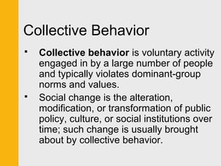 Collective Behavior 
 Collective behavior is voluntary activity 
engaged in by a large number of people 
and typically violates dominant-group 
norms and values. 
 Social change is the alteration, 
modification, or transformation of public 
policy, culture, or social institutions over 
time; such change is usually brought 
about by collective behavior. 
 