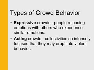 Types of Crowd Behavior 
 Expressive crowds - people releasing 
emotions with others who experience 
similar emotions. 
 Acting crowds - collectivities so intensely 
focused that they may erupt into violent 
behavior. 
 