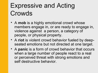 Expressive and Acting 
Crowds 
 A mob is a highly emotional crowd whose 
members engage in, or are ready to engage in, 
violence against a person, a category of 
people, or physical property. 
 A riot is violent crowd behavior fueled by deep-seated 
emotions but not directed at one target. 
 A panic is a form of crowd behavior that occurs 
when a large number of people react to a real 
or perceived threat with strong emotions and 
self destructive behavior. 
 