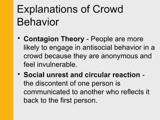 Explanations of Crowd 
Behavior 
 Contagion Theory - People are more 
likely to engage in antisocial behavior in a 
crowd because they are anonymous and 
feel invulnerable. 
 Social unrest and circular reaction - 
the discontent of one person is 
communicated to another who reflects it 
back to the first person. 
 