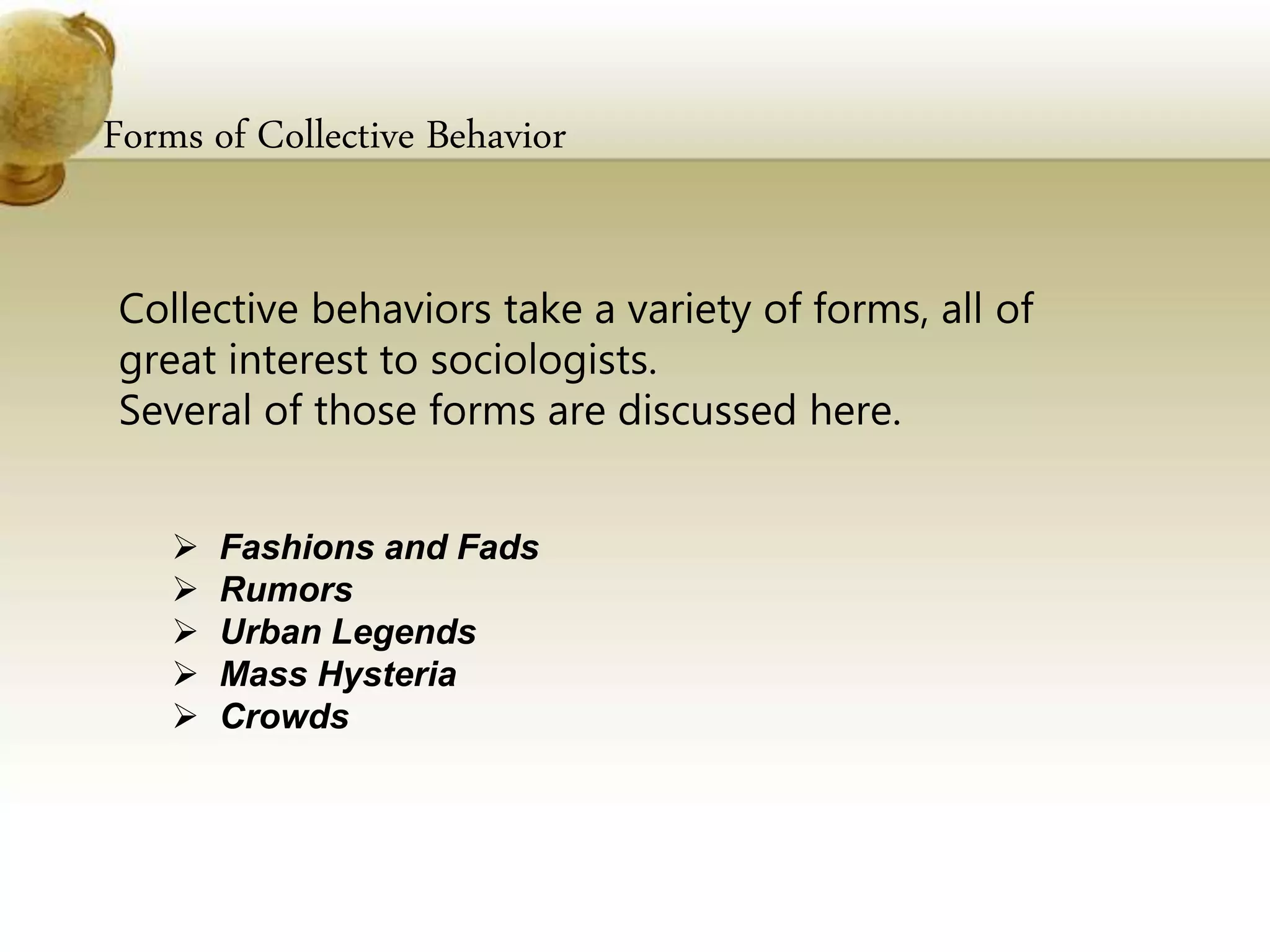 Forms of Collective Behavior
Collective behaviors take a variety of forms, all of
great interest to sociologists.
Several of those forms are discussed here.
 Fashions and Fads
 Rumors
 Urban Legends
 Mass Hysteria
 Crowds
 