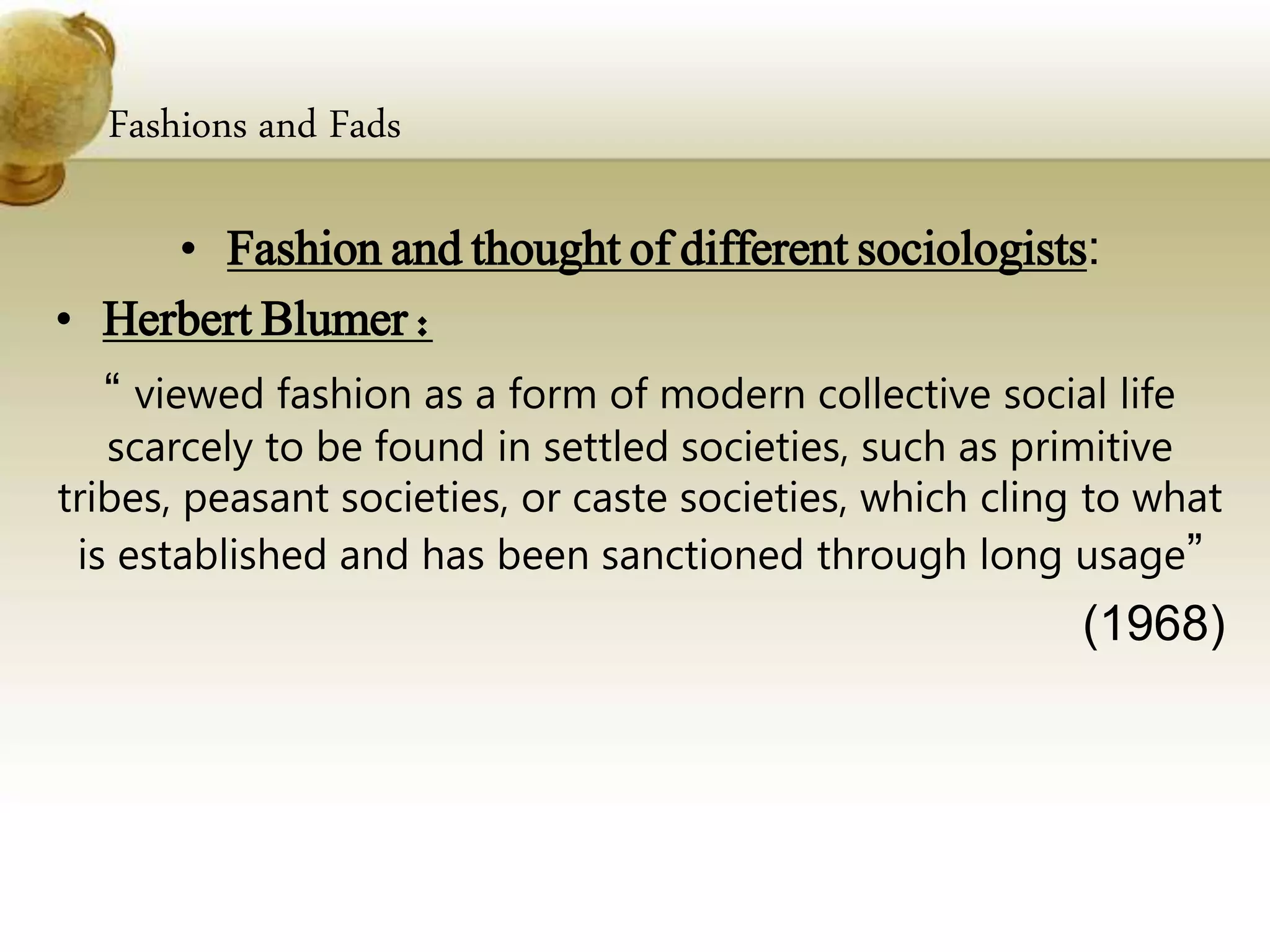 Fashions and Fads
• Fashion and thought of different sociologists:
• Herbert Blumer :
“ viewed fashion as a form of modern collective social life
scarcely to be found in settled societies, such as primitive
tribes, peasant societies, or caste societies, which cling to what
is established and has been sanctioned through long usage”
(1968)
 