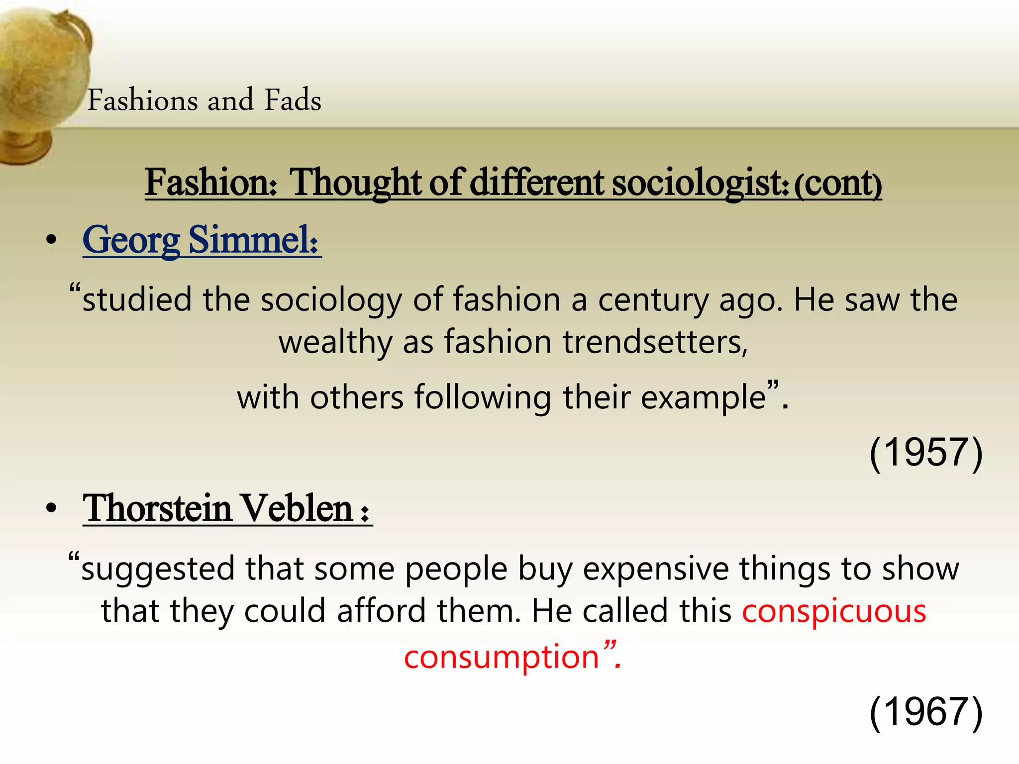 Fashions and Fads
Fashion: Thought of different sociologist:(cont)
• Georg Simmel:
“studied the sociology of fashion a century ago. He saw the
wealthy as fashion trendsetters,
with others following their example”.
(1957)
• Thorstein Veblen :
“suggested that some people buy expensive things to show
that they could afford them. He called this conspicuous
consumption”.
(1967)
 