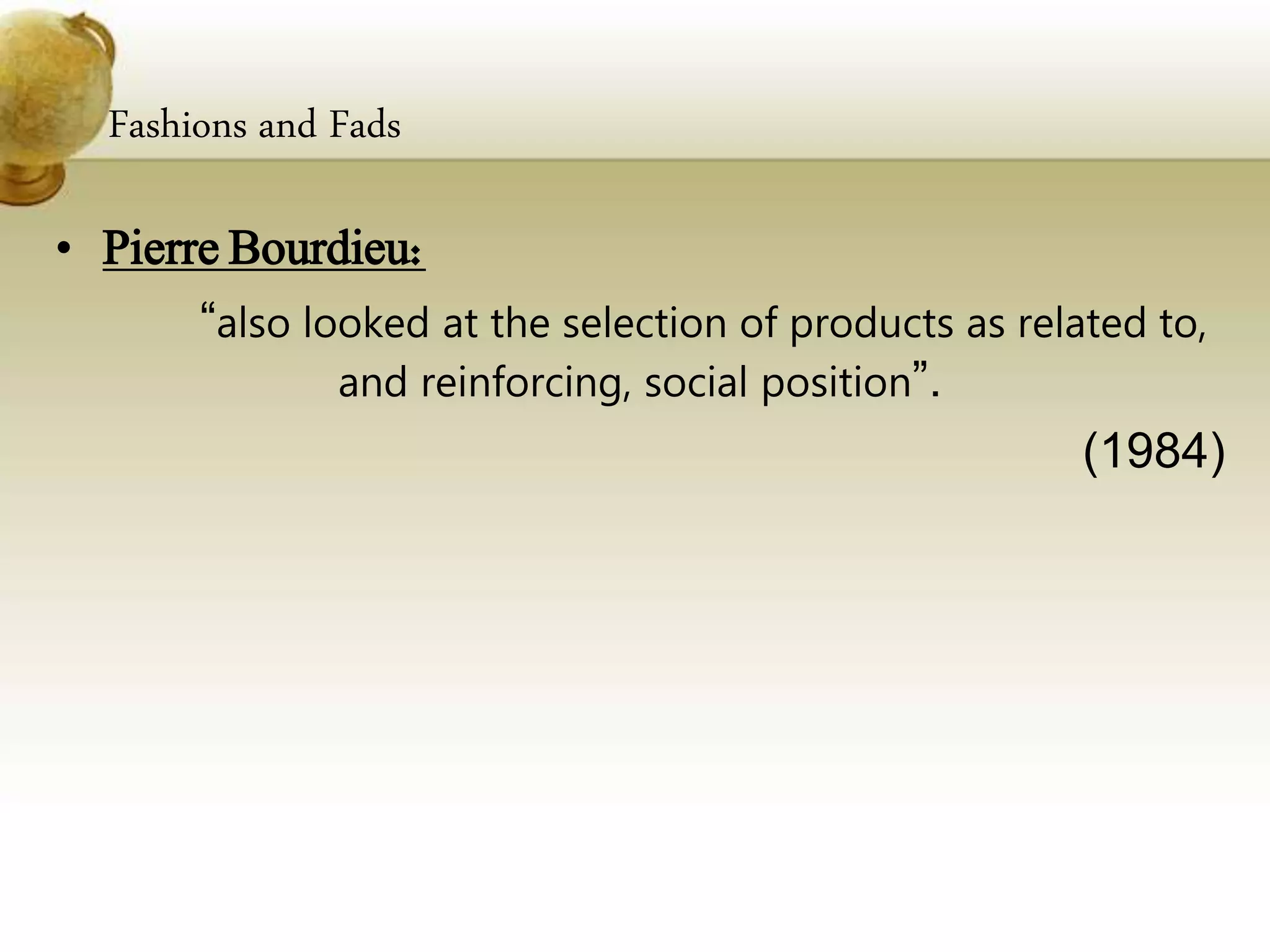 Fashions and Fads
• Pierre Bourdieu:
“also looked at the selection of products as related to,
and reinforcing, social position”.
(1984)
 