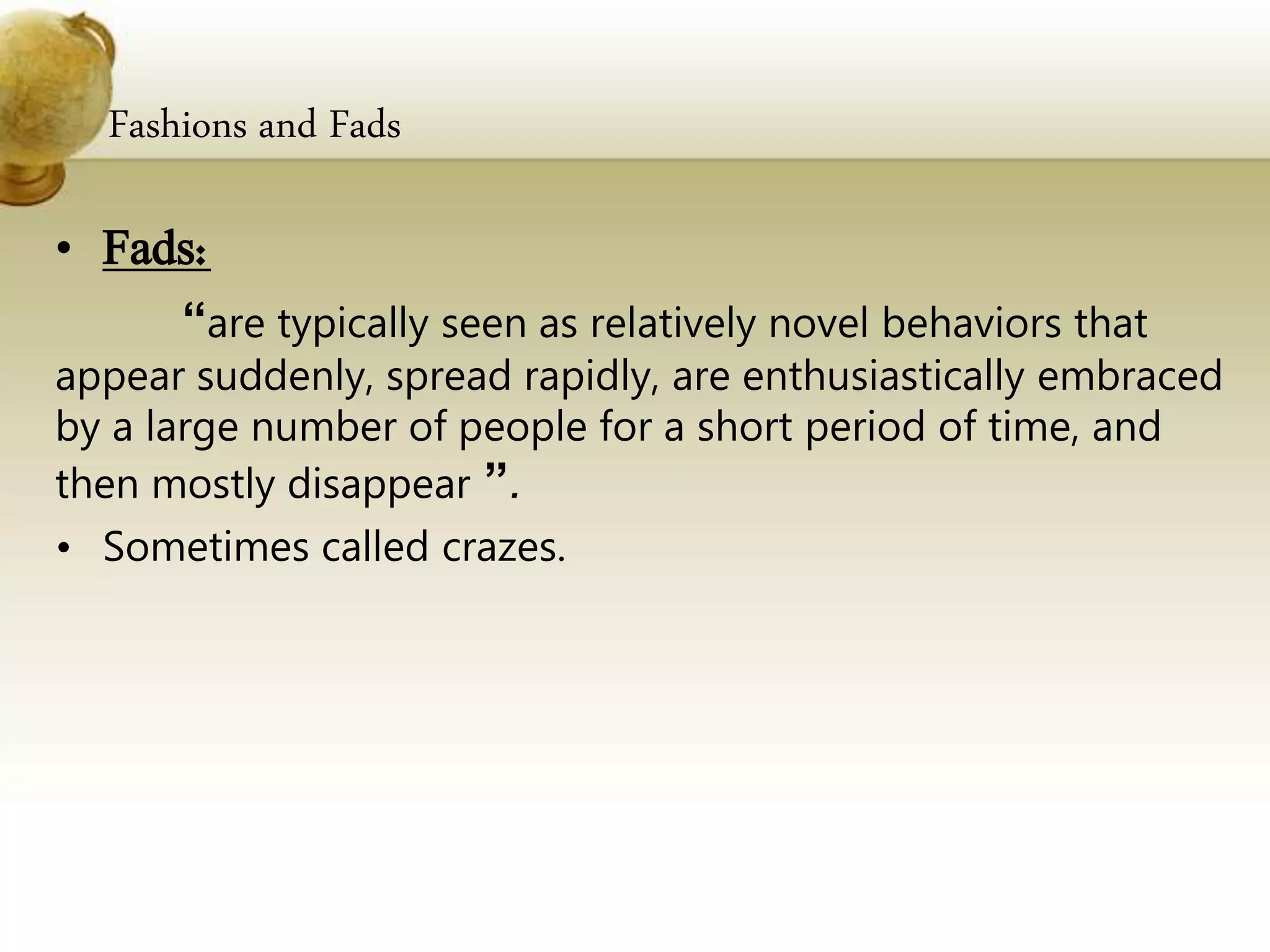 Fashions and Fads
• Fads:
“are typically seen as relatively novel behaviors that
appear suddenly, spread rapidly, are enthusiastically embraced
by a large number of people for a short period of time, and
then mostly disappear ”.
• Sometimes called crazes.
 