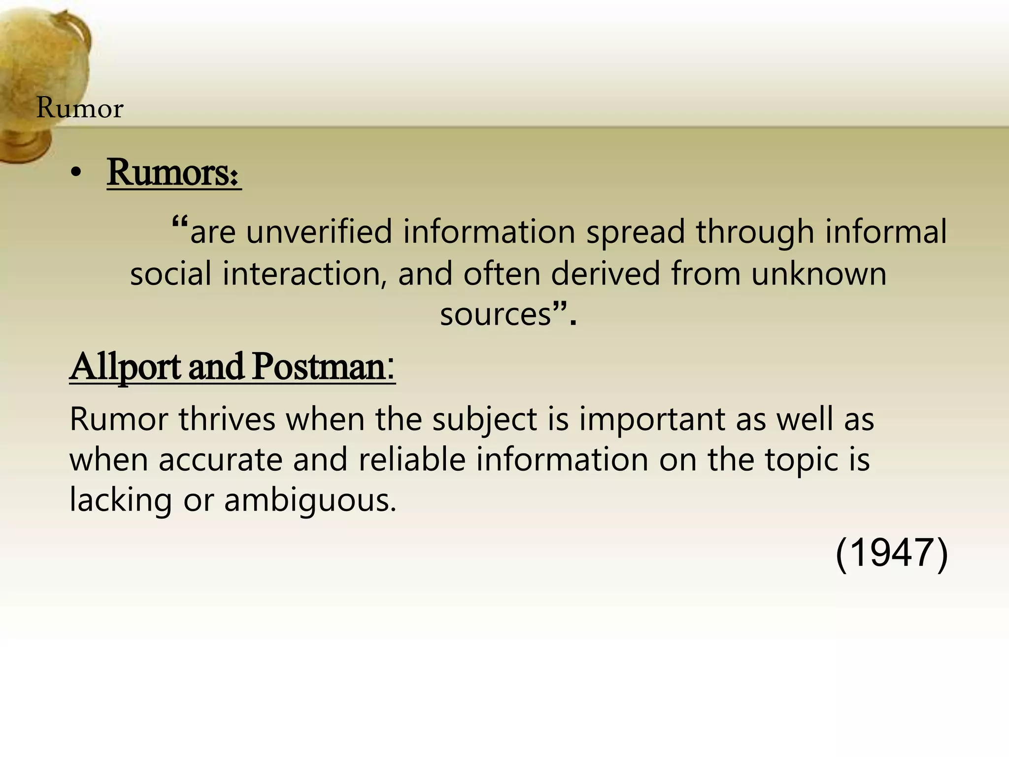 Rumor
• Rumors:
“are unverified information spread through informal
social interaction, and often derived from unknown
sources”.
Allport and Postman:
Rumor thrives when the subject is important as well as
when accurate and reliable information on the topic is
lacking or ambiguous.
(1947)
 
