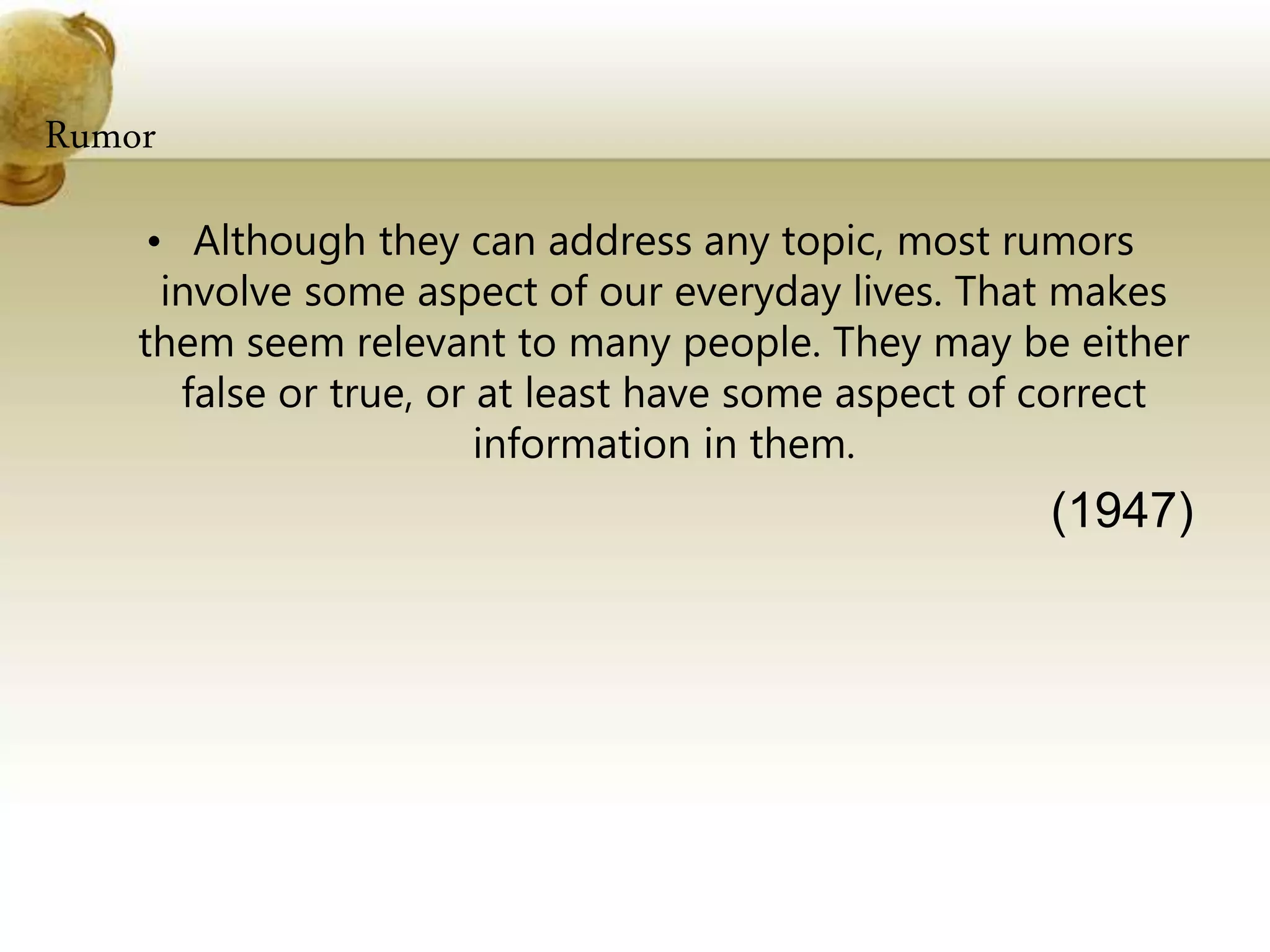 Rumor
• Although they can address any topic, most rumors
involve some aspect of our everyday lives. That makes
them seem relevant to many people. They may be either
false or true, or at least have some aspect of correct
information in them.
(1947)
 