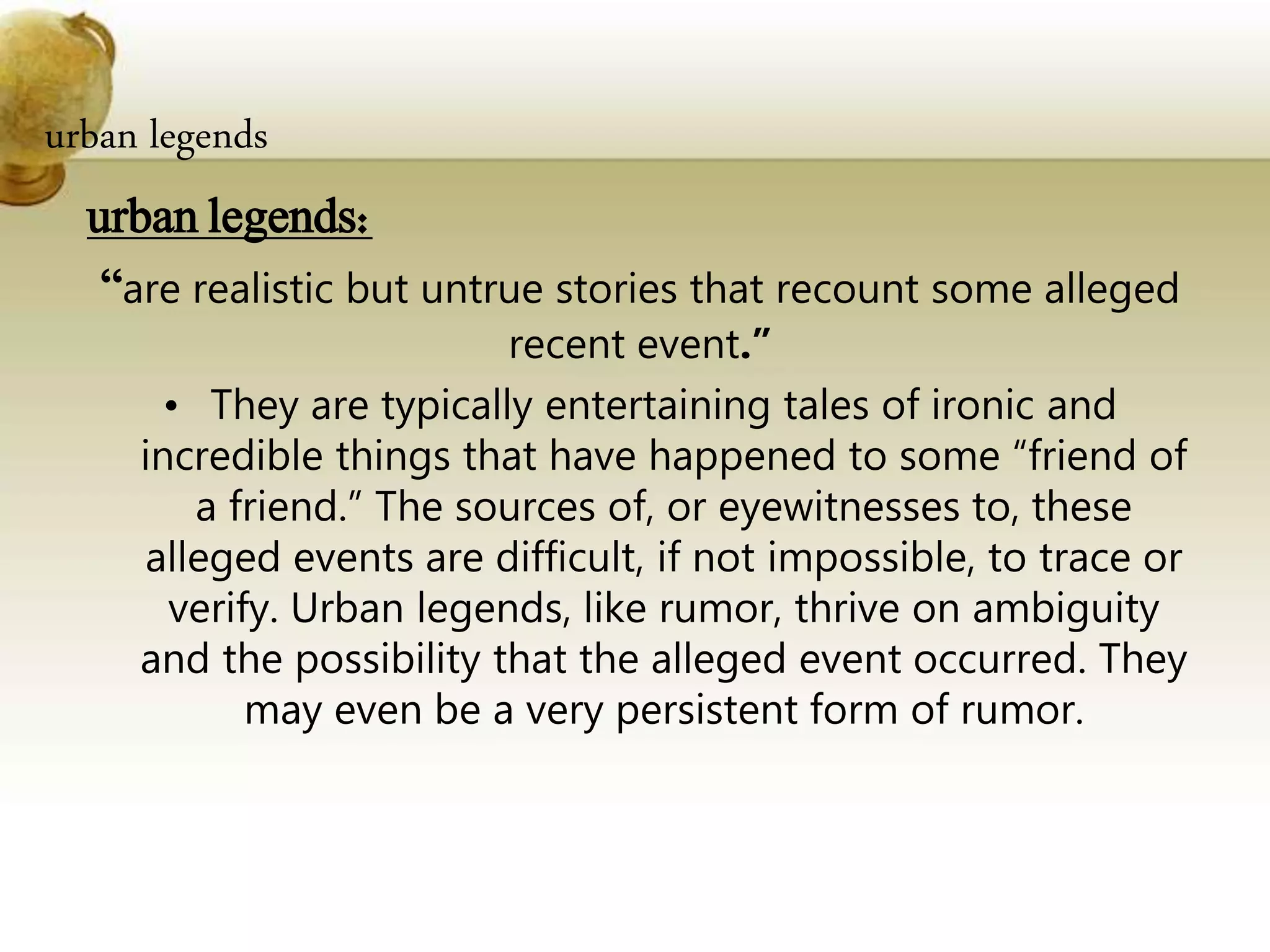 urban legends
urban legends:
“are realistic but untrue stories that recount some alleged
recent event.”
• They are typically entertaining tales of ironic and
incredible things that have happened to some “friend of
a friend.” The sources of, or eyewitnesses to, these
alleged events are difficult, if not impossible, to trace or
verify. Urban legends, like rumor, thrive on ambiguity
and the possibility that the alleged event occurred. They
may even be a very persistent form of rumor.
 