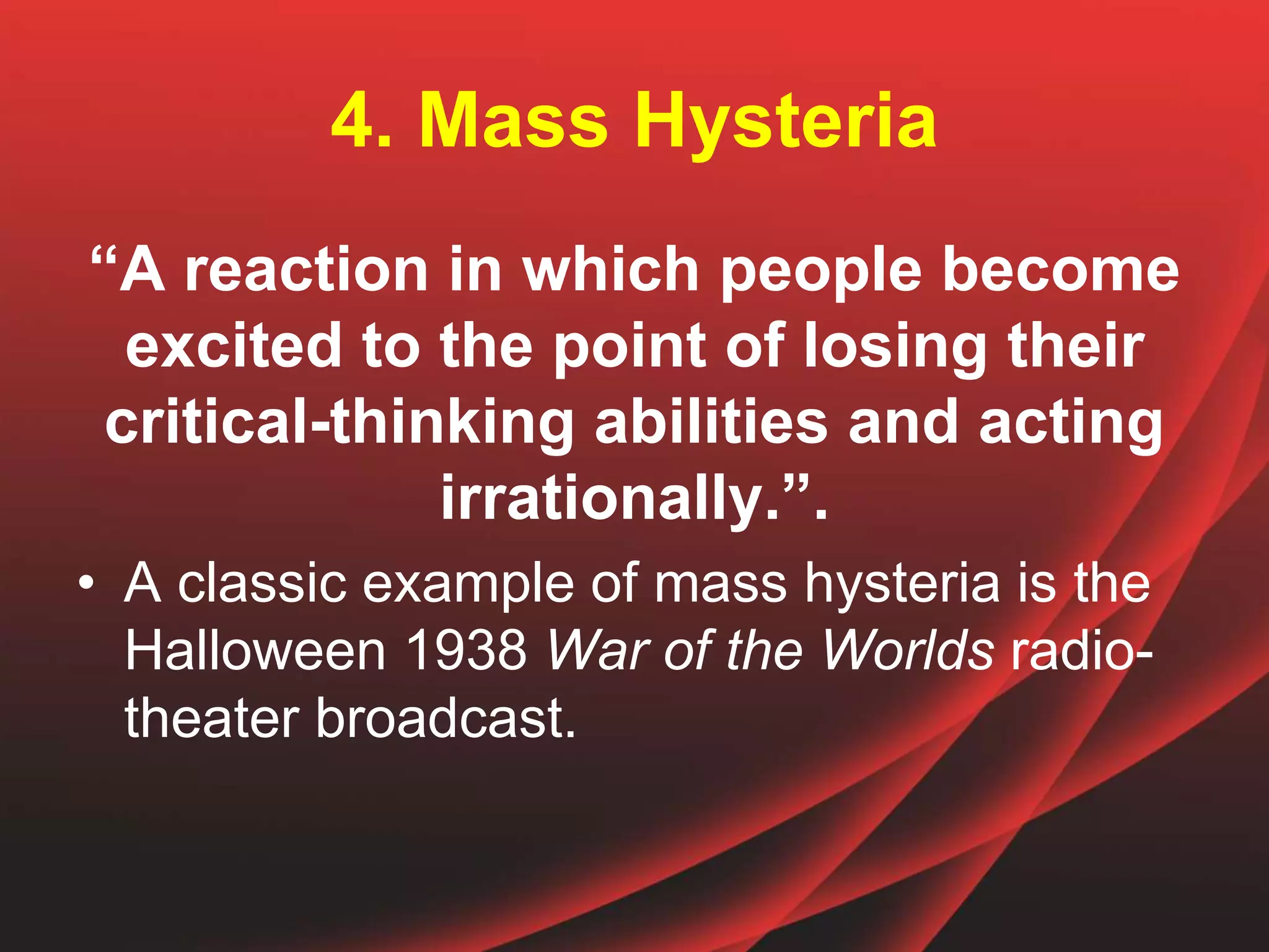 4. Mass Hysteria
“A reaction in which people become
excited to the point of losing their
critical-thinking abilities and acting
irrationally.”.
• A classic example of mass hysteria is the
Halloween 1938 War of the Worlds radio-
theater broadcast.
 