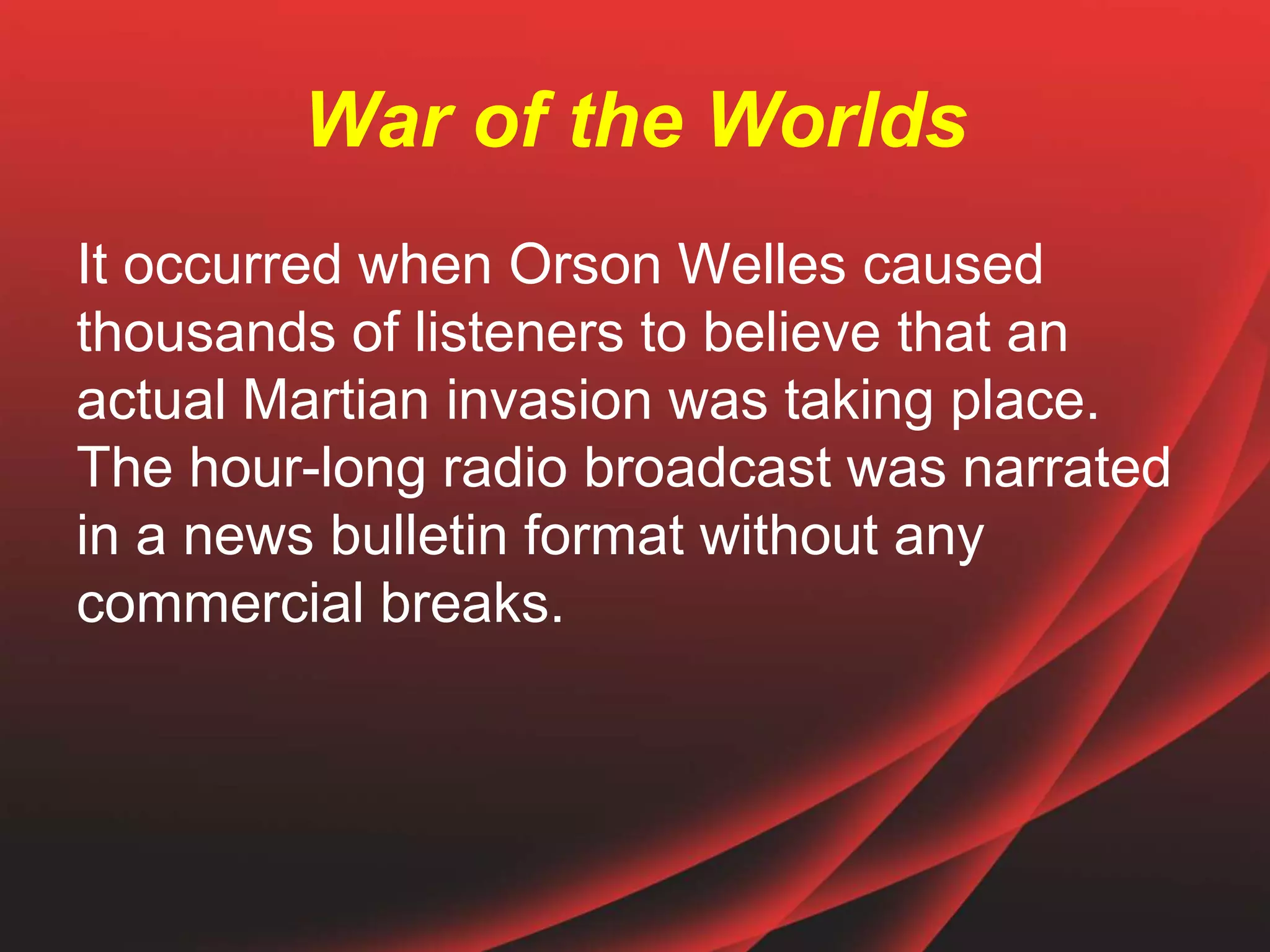 War of the Worlds
It occurred when Orson Welles caused
thousands of listeners to believe that an
actual Martian invasion was taking place.
The hour-long radio broadcast was narrated
in a news bulletin format without any
commercial breaks.
 