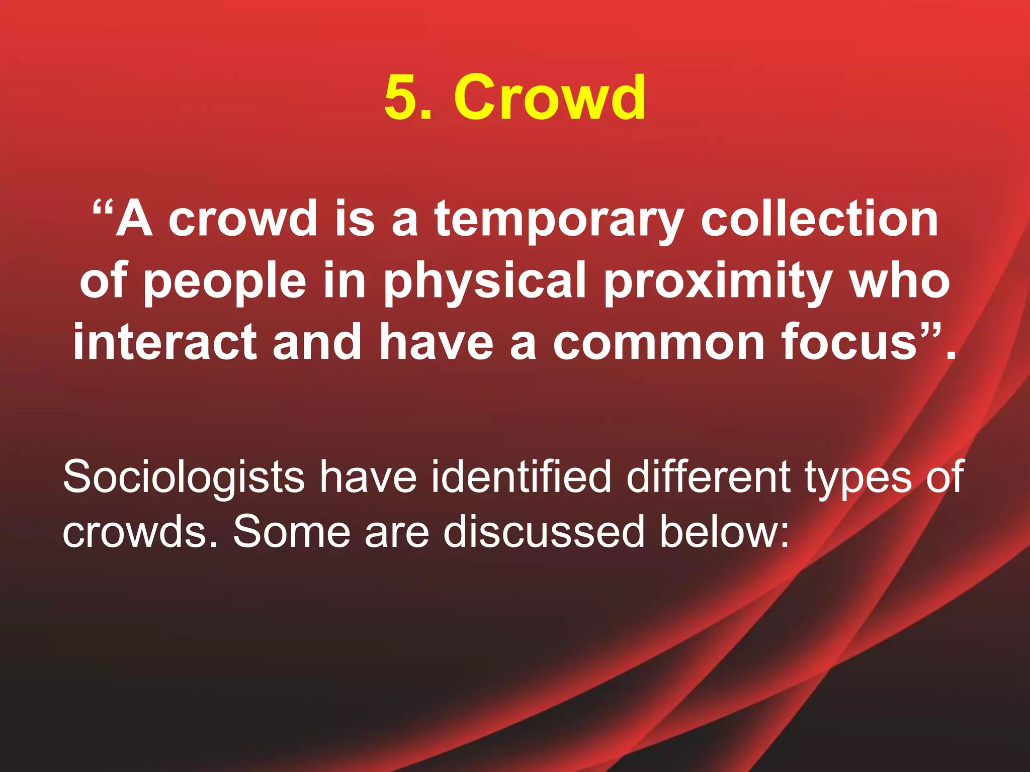 5. Crowd
“A crowd is a temporary collection
of people in physical proximity who
interact and have a common focus”.
Sociologists have identified different types of
crowds. Some are discussed below:
 