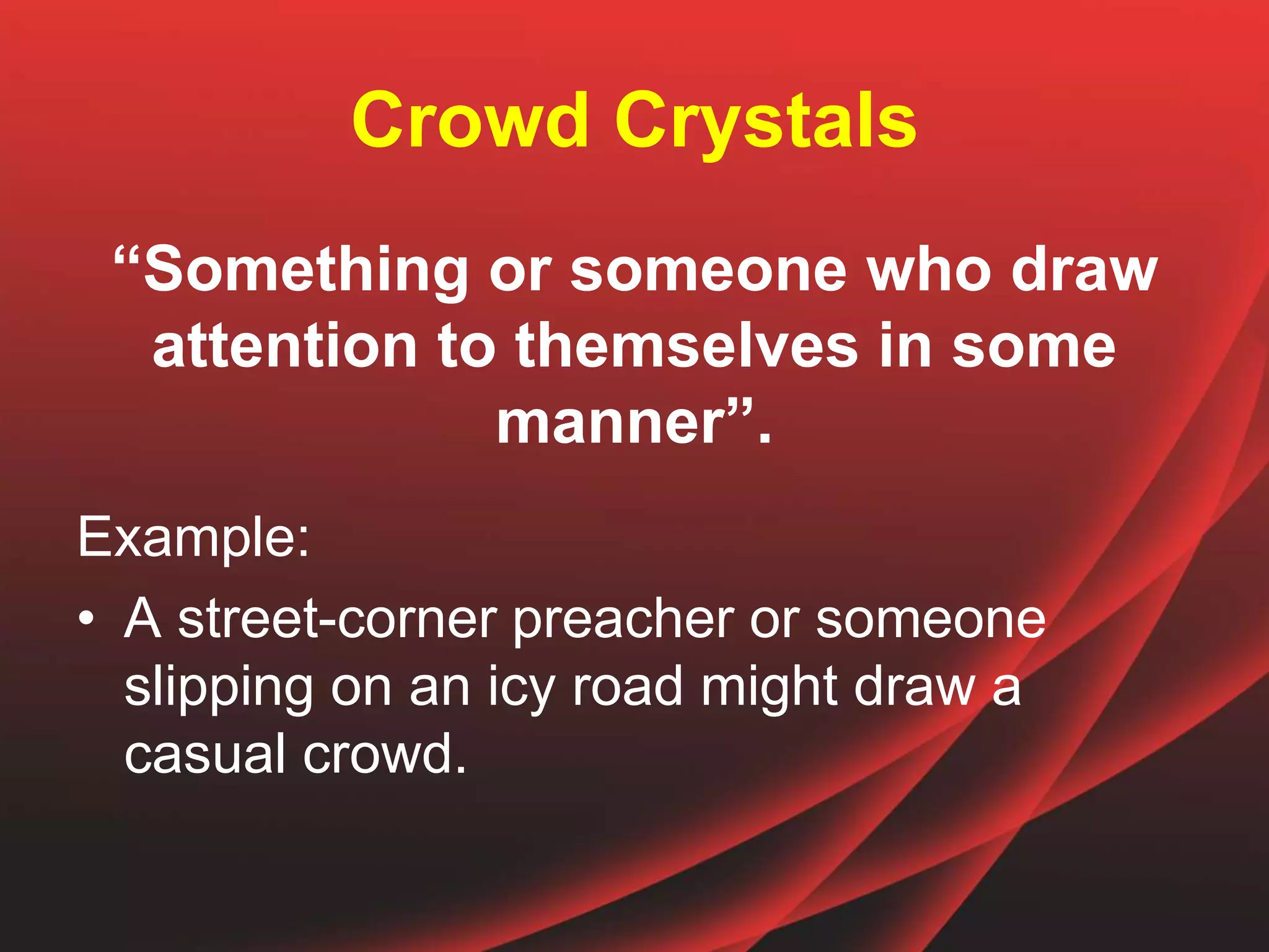 Crowd Crystals
“Something or someone who draw
attention to themselves in some
manner”.
Example:
• A street-corner preacher or someone
slipping on an icy road might draw a
casual crowd.
 