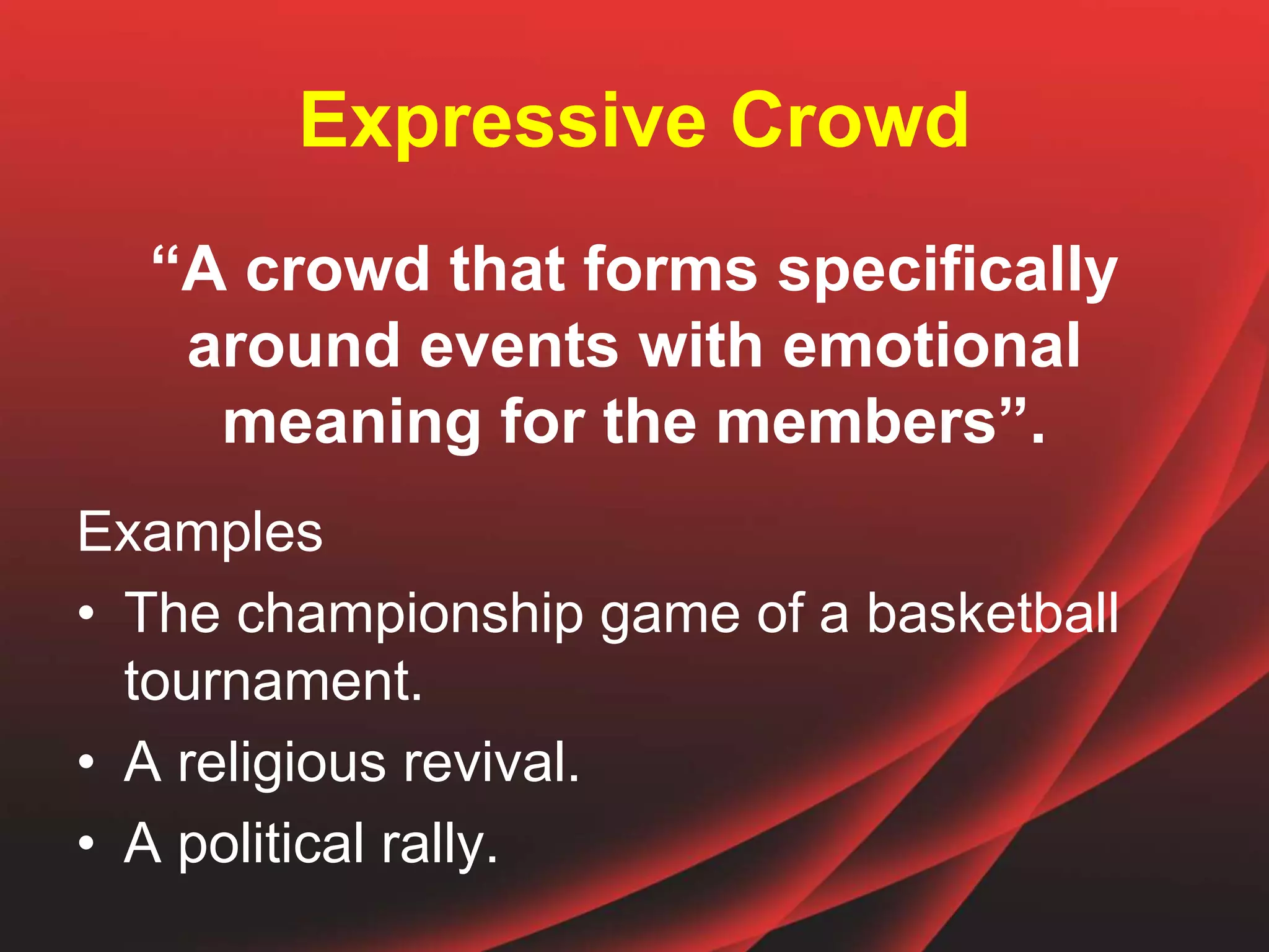 Expressive Crowd
“A crowd that forms specifically
around events with emotional
meaning for the members”.
Examples
• The championship game of a basketball
tournament.
• A religious revival.
• A political rally.
 