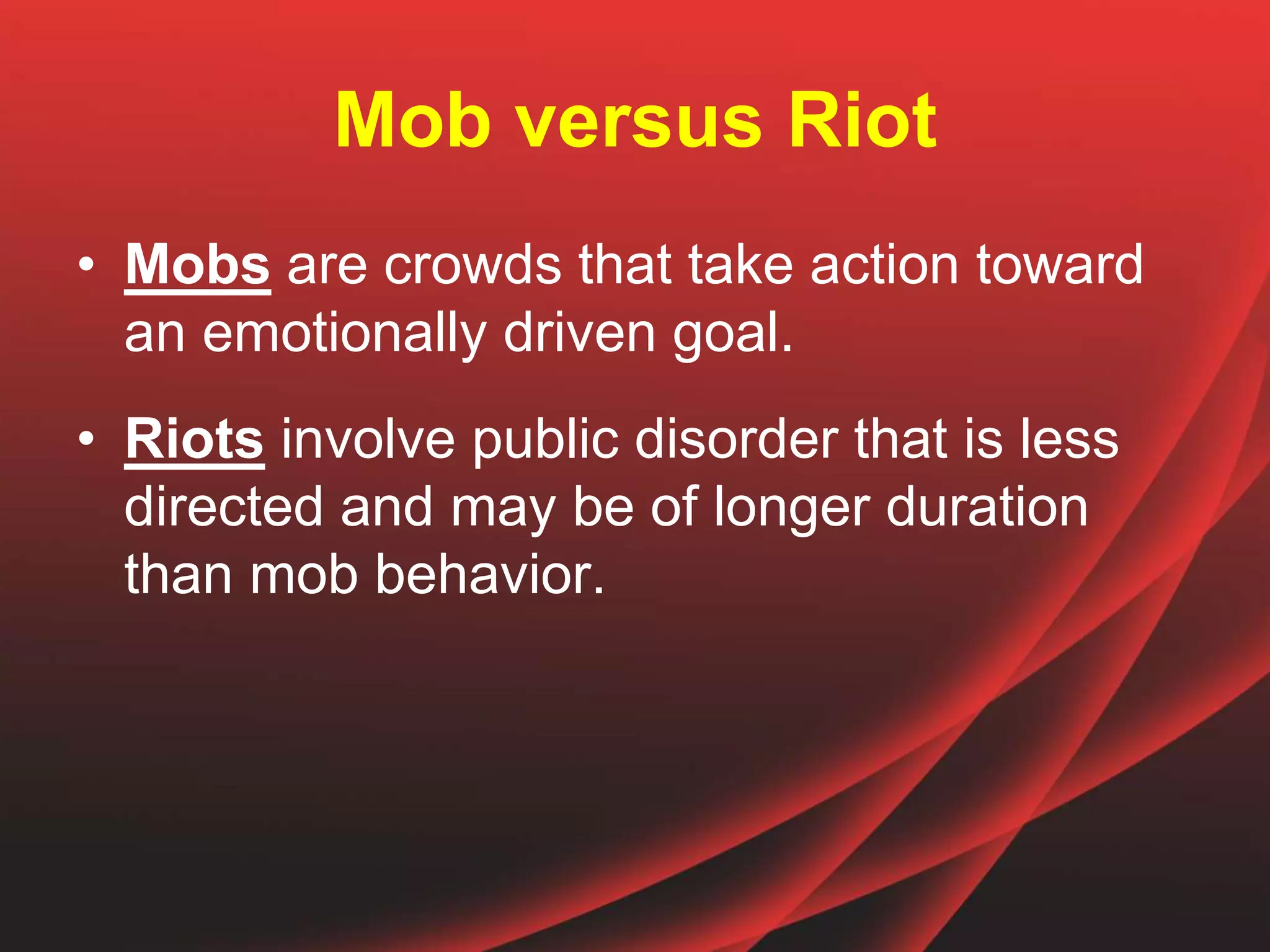 Mob versus Riot
• Mobs are crowds that take action toward
an emotionally driven goal.
• Riots involve public disorder that is less
directed and may be of longer duration
than mob behavior.
 