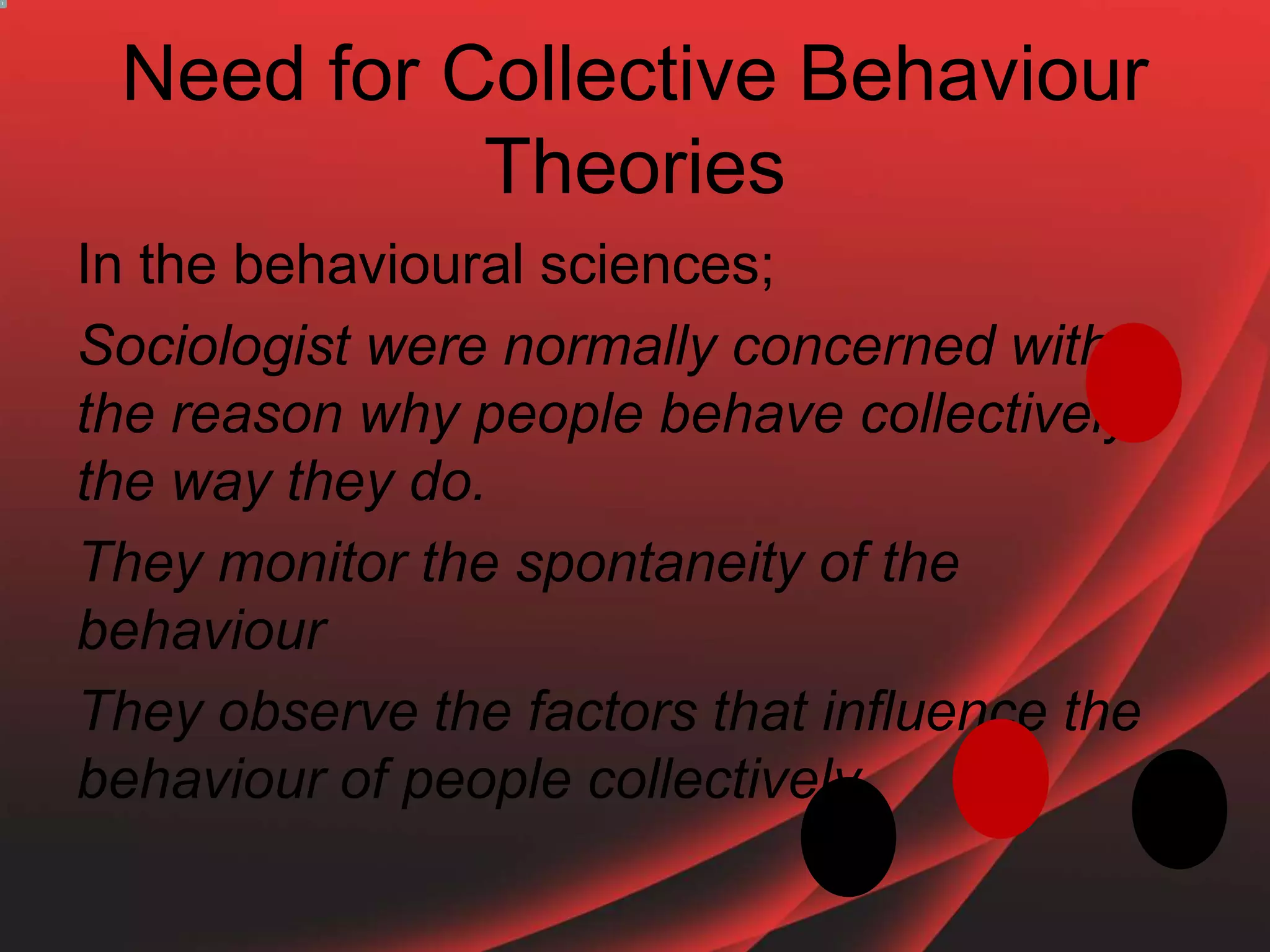 Need for Collective Behaviour
Theories
In the behavioural sciences;
Sociologist were normally concerned with
the reason why people behave collectively
the way they do.
They monitor the spontaneity of the
behaviour
They observe the factors that influence the
behaviour of people collectively
 