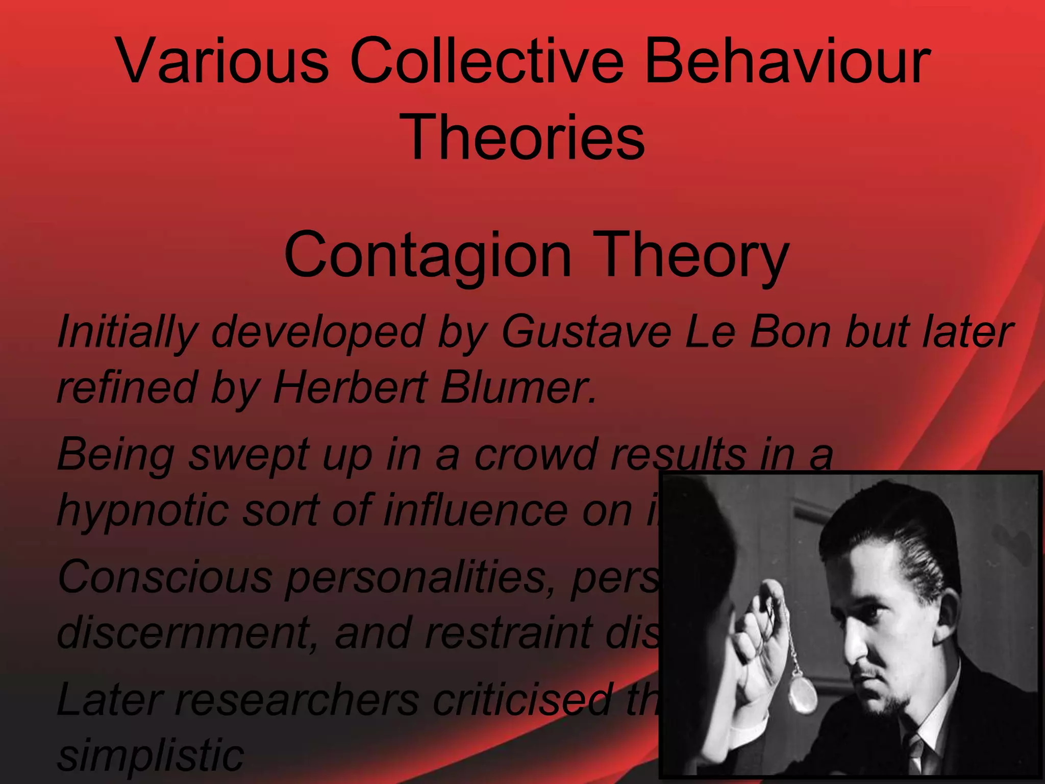 Various Collective Behaviour
Theories
Contagion Theory
Initially developed by Gustave Le Bon but later
refined by Herbert Blumer.
Being swept up in a crowd results in a
hypnotic sort of influence on individuals
Conscious personalities, personal will,
discernment, and restraint disappear
Later researchers criticised this as over-
simplistic
 