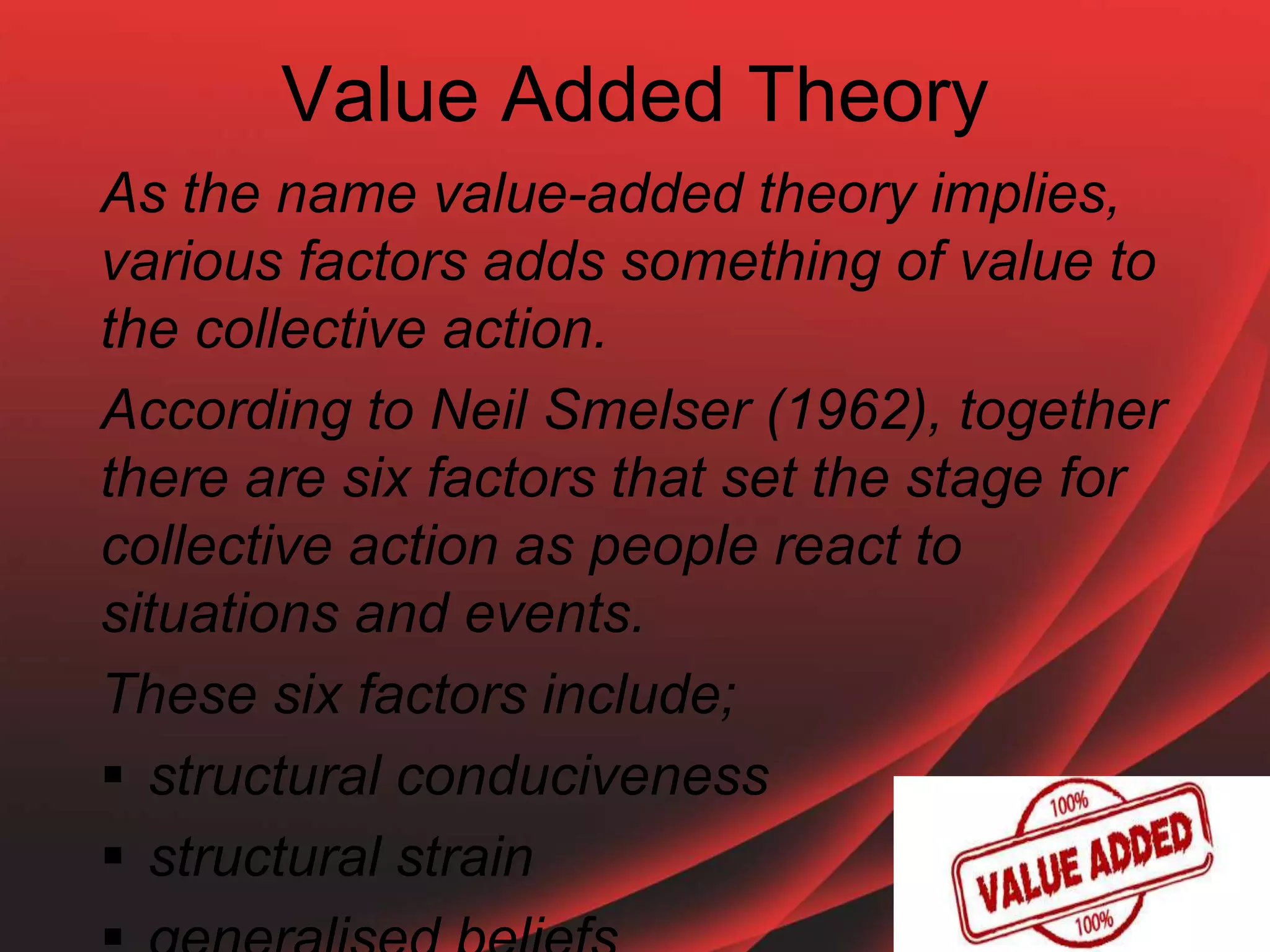 Value Added Theory
As the name value-added theory implies,
various factors adds something of value to
the collective action.
According to Neil Smelser (1962), together
there are six factors that set the stage for
collective action as people react to
situations and events.
These six factors include;
 structural conduciveness
 structural strain
 