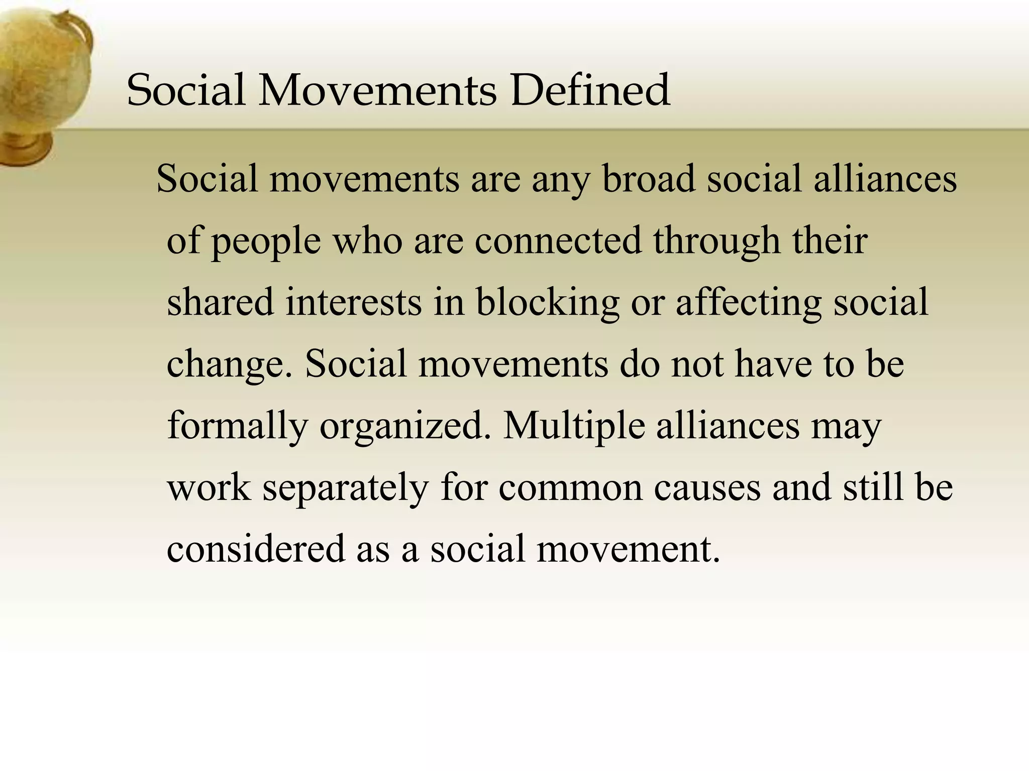 Social Movements Defined
Social movements are any broad social alliances
of people who are connected through their
shared interests in blocking or affecting social
change. Social movements do not have to be
formally organized. Multiple alliances may
work separately for common causes and still be
considered as a social movement.
 