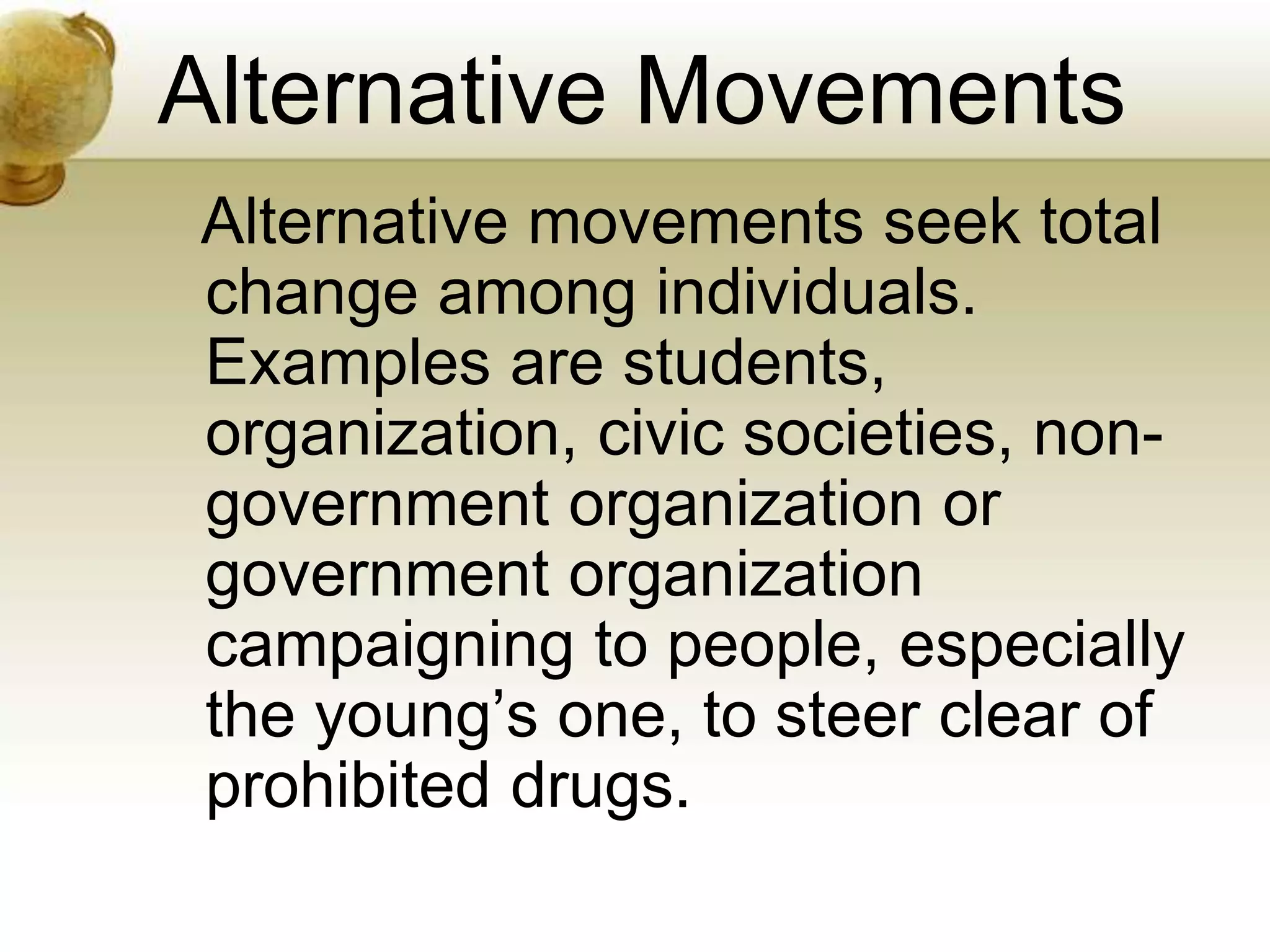 Alternative Movements
Alternative movements seek total
change among individuals.
Examples are students,
organization, civic societies, non-
government organization or
government organization
campaigning to people, especially
the young’s one, to steer clear of
prohibited drugs.
 