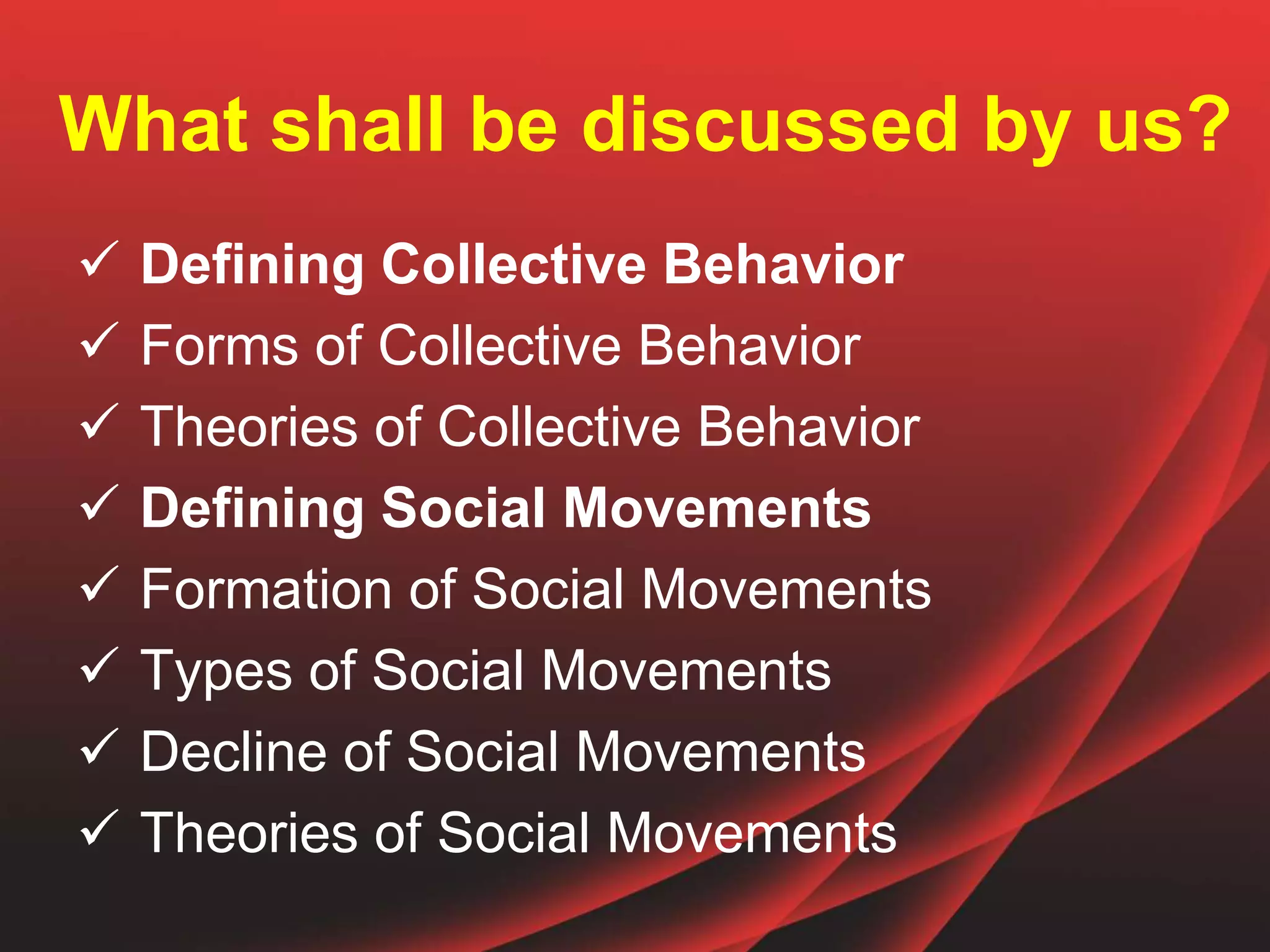 What shall be discussed by us?
 Defining Collective Behavior
 Forms of Collective Behavior
 Theories of Collective Behavior
 Defining Social Movements
 Formation of Social Movements
 Types of Social Movements
 Decline of Social Movements
 Theories of Social Movements
 