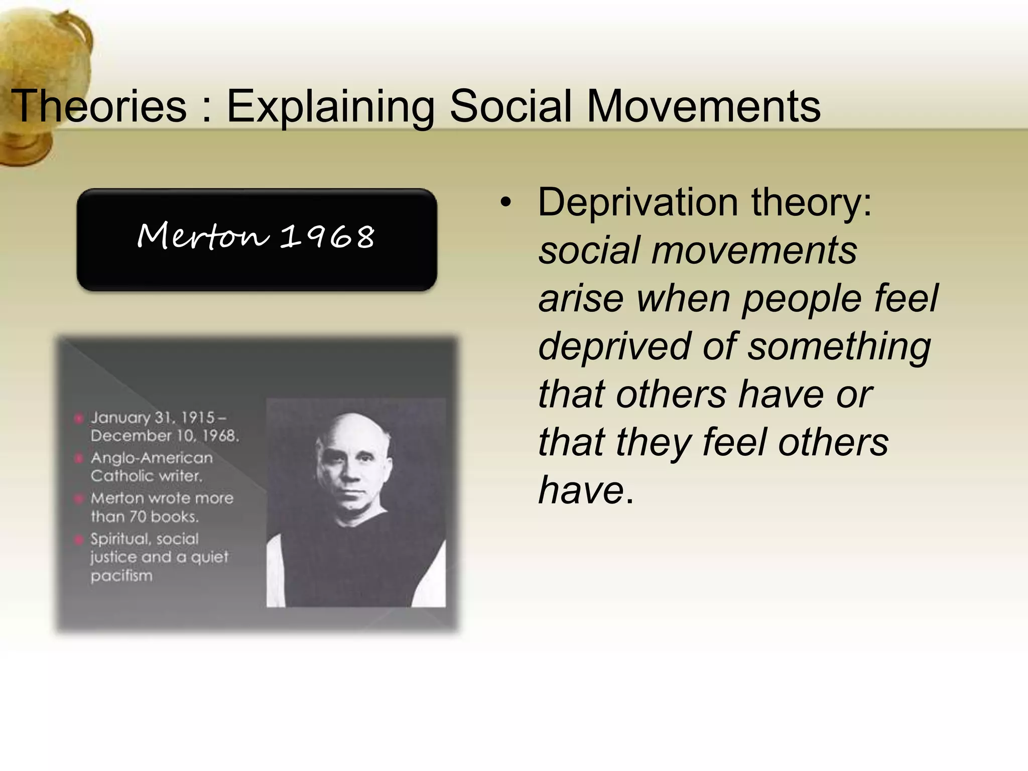 Theories : Explaining Social Movements
• Deprivation theory:
social movements
arise when people feel
deprived of something
that others have or
that they feel others
have.
Merton 1968
 