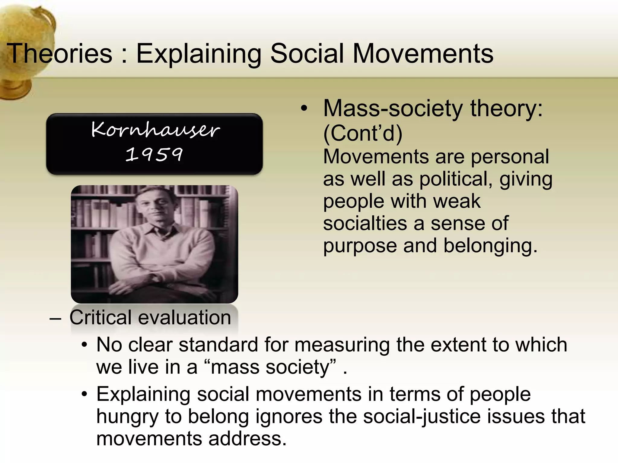 Theories : Explaining Social Movements
• Mass-society theory:
(Cont’d)
Movements are personal
as well as political, giving
people with weak
socialties a sense of
purpose and belonging.
– Critical evaluation
• No clear standard for measuring the extent to which
we live in a “mass society” .
• Explaining social movements in terms of people
hungry to belong ignores the social-justice issues that
movements address.
Kornhauser
1959
 
