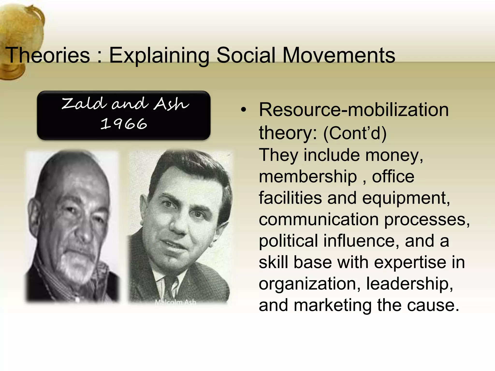 Theories : Explaining Social Movements
• Resource-mobilization
theory: (Cont’d)
They include money,
membership , office
facilities and equipment,
communication processes,
political influence, and a
skill base with expertise in
organization, leadership,
and marketing the cause.
Zald and Ash
1966
 